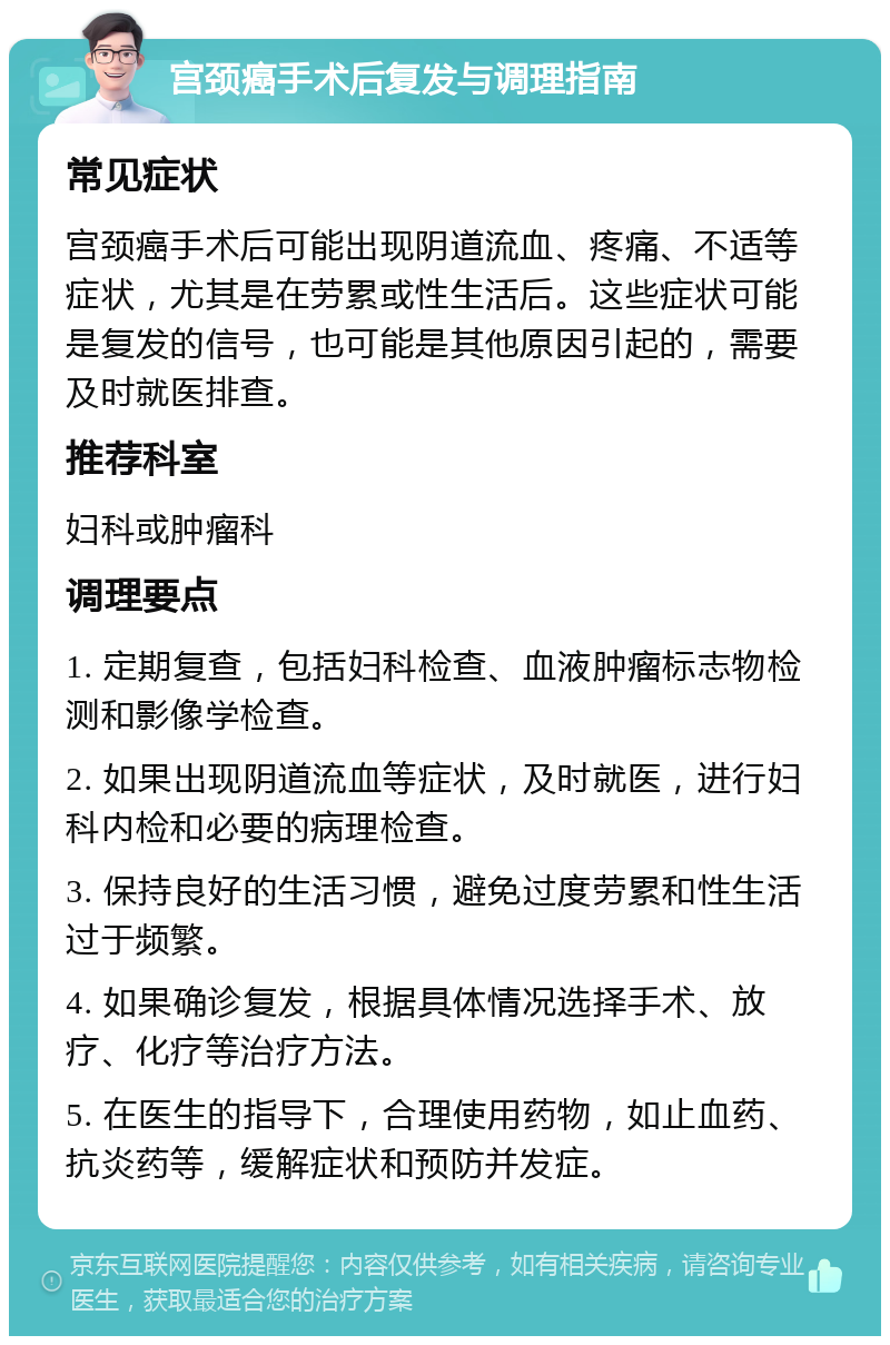 宫颈癌手术后复发与调理指南 常见症状 宫颈癌手术后可能出现阴道流血、疼痛、不适等症状，尤其是在劳累或性生活后。这些症状可能是复发的信号，也可能是其他原因引起的，需要及时就医排查。 推荐科室 妇科或肿瘤科 调理要点 1. 定期复查，包括妇科检查、血液肿瘤标志物检测和影像学检查。 2. 如果出现阴道流血等症状，及时就医，进行妇科内检和必要的病理检查。 3. 保持良好的生活习惯，避免过度劳累和性生活过于频繁。 4. 如果确诊复发，根据具体情况选择手术、放疗、化疗等治疗方法。 5. 在医生的指导下，合理使用药物，如止血药、抗炎药等，缓解症状和预防并发症。