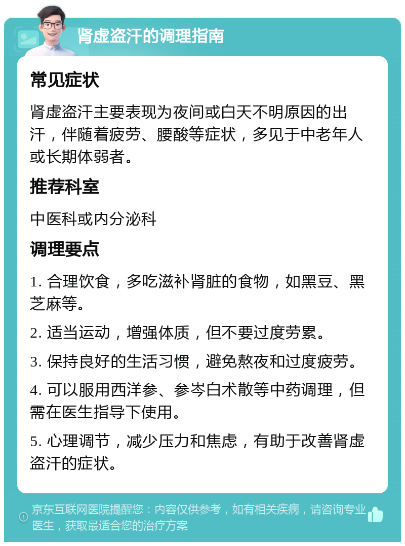 肾虚盗汗的调理指南 常见症状 肾虚盗汗主要表现为夜间或白天不明原因的出汗，伴随着疲劳、腰酸等症状，多见于中老年人或长期体弱者。 推荐科室 中医科或内分泌科 调理要点 1. 合理饮食，多吃滋补肾脏的食物，如黑豆、黑芝麻等。 2. 适当运动，增强体质，但不要过度劳累。 3. 保持良好的生活习惯，避免熬夜和过度疲劳。 4. 可以服用西洋参、参岑白术散等中药调理，但需在医生指导下使用。 5. 心理调节，减少压力和焦虑，有助于改善肾虚盗汗的症状。