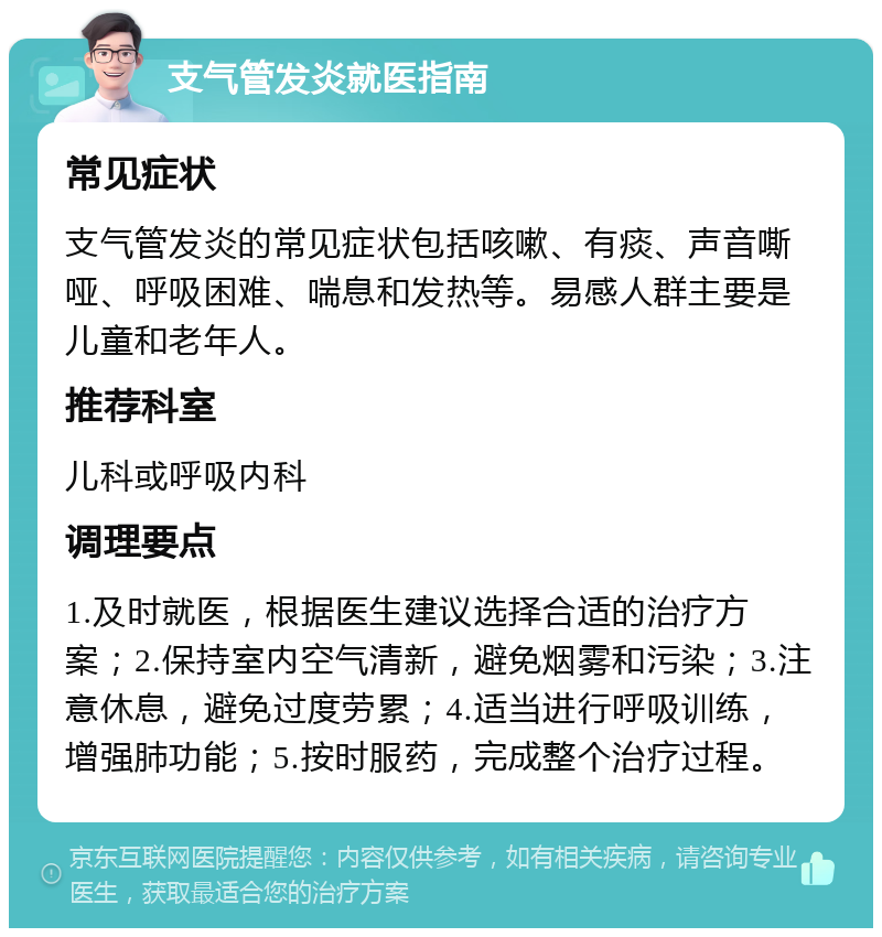 支气管发炎就医指南 常见症状 支气管发炎的常见症状包括咳嗽、有痰、声音嘶哑、呼吸困难、喘息和发热等。易感人群主要是儿童和老年人。 推荐科室 儿科或呼吸内科 调理要点 1.及时就医，根据医生建议选择合适的治疗方案；2.保持室内空气清新，避免烟雾和污染；3.注意休息，避免过度劳累；4.适当进行呼吸训练，增强肺功能；5.按时服药，完成整个治疗过程。