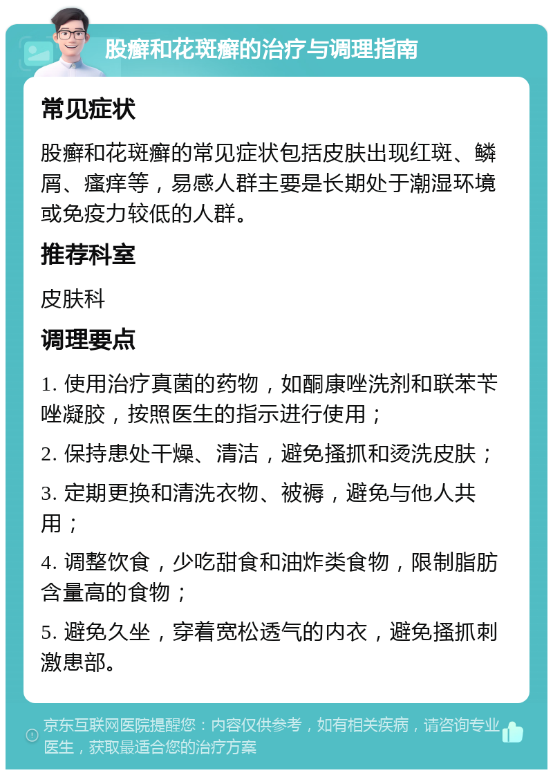 股癣和花斑癣的治疗与调理指南 常见症状 股癣和花斑癣的常见症状包括皮肤出现红斑、鳞屑、瘙痒等，易感人群主要是长期处于潮湿环境或免疫力较低的人群。 推荐科室 皮肤科 调理要点 1. 使用治疗真菌的药物，如酮康唑洗剂和联苯苄唑凝胶，按照医生的指示进行使用； 2. 保持患处干燥、清洁，避免搔抓和烫洗皮肤； 3. 定期更换和清洗衣物、被褥，避免与他人共用； 4. 调整饮食，少吃甜食和油炸类食物，限制脂肪含量高的食物； 5. 避免久坐，穿着宽松透气的内衣，避免搔抓刺激患部。