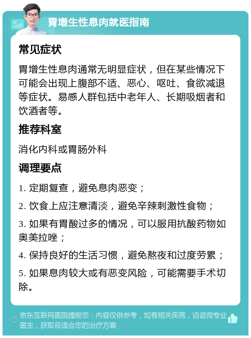 胃增生性息肉就医指南 常见症状 胃增生性息肉通常无明显症状，但在某些情况下可能会出现上腹部不适、恶心、呕吐、食欲减退等症状。易感人群包括中老年人、长期吸烟者和饮酒者等。 推荐科室 消化内科或胃肠外科 调理要点 1. 定期复查，避免息肉恶变； 2. 饮食上应注意清淡，避免辛辣刺激性食物； 3. 如果有胃酸过多的情况，可以服用抗酸药物如奥美拉唑； 4. 保持良好的生活习惯，避免熬夜和过度劳累； 5. 如果息肉较大或有恶变风险，可能需要手术切除。