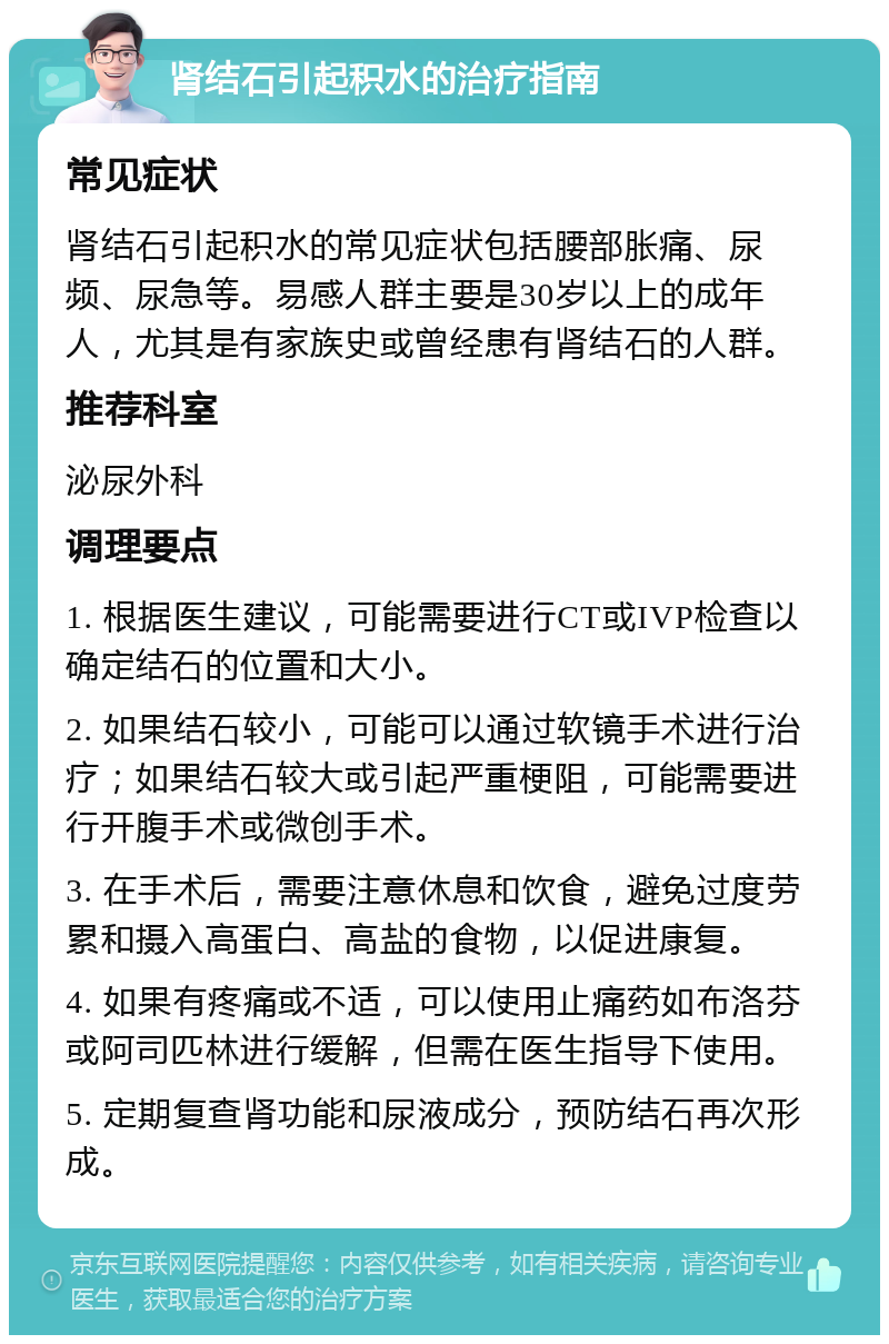 肾结石引起积水的治疗指南 常见症状 肾结石引起积水的常见症状包括腰部胀痛、尿频、尿急等。易感人群主要是30岁以上的成年人，尤其是有家族史或曾经患有肾结石的人群。 推荐科室 泌尿外科 调理要点 1. 根据医生建议，可能需要进行CT或IVP检查以确定结石的位置和大小。 2. 如果结石较小，可能可以通过软镜手术进行治疗；如果结石较大或引起严重梗阻，可能需要进行开腹手术或微创手术。 3. 在手术后，需要注意休息和饮食，避免过度劳累和摄入高蛋白、高盐的食物，以促进康复。 4. 如果有疼痛或不适，可以使用止痛药如布洛芬或阿司匹林进行缓解，但需在医生指导下使用。 5. 定期复查肾功能和尿液成分，预防结石再次形成。