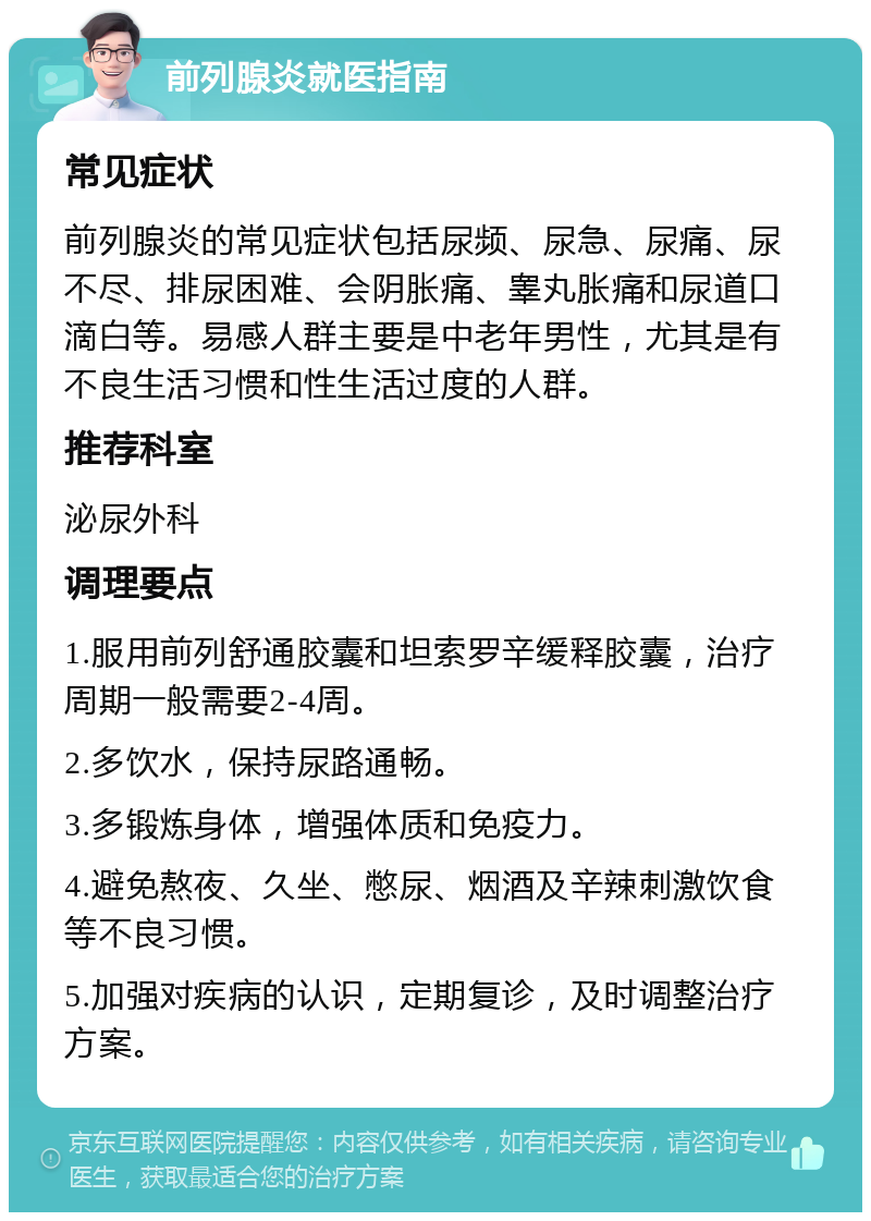 前列腺炎就医指南 常见症状 前列腺炎的常见症状包括尿频、尿急、尿痛、尿不尽、排尿困难、会阴胀痛、睾丸胀痛和尿道口滴白等。易感人群主要是中老年男性，尤其是有不良生活习惯和性生活过度的人群。 推荐科室 泌尿外科 调理要点 1.服用前列舒通胶囊和坦索罗辛缓释胶囊，治疗周期一般需要2-4周。 2.多饮水，保持尿路通畅。 3.多锻炼身体，增强体质和免疫力。 4.避免熬夜、久坐、憋尿、烟酒及辛辣刺激饮食等不良习惯。 5.加强对疾病的认识，定期复诊，及时调整治疗方案。