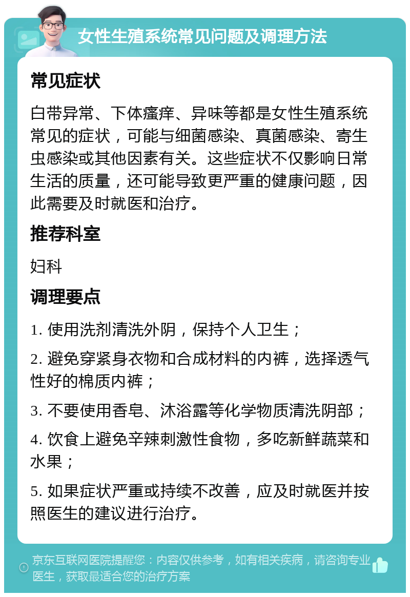 女性生殖系统常见问题及调理方法 常见症状 白带异常、下体瘙痒、异味等都是女性生殖系统常见的症状，可能与细菌感染、真菌感染、寄生虫感染或其他因素有关。这些症状不仅影响日常生活的质量，还可能导致更严重的健康问题，因此需要及时就医和治疗。 推荐科室 妇科 调理要点 1. 使用洗剂清洗外阴，保持个人卫生； 2. 避免穿紧身衣物和合成材料的内裤，选择透气性好的棉质内裤； 3. 不要使用香皂、沐浴露等化学物质清洗阴部； 4. 饮食上避免辛辣刺激性食物，多吃新鲜蔬菜和水果； 5. 如果症状严重或持续不改善，应及时就医并按照医生的建议进行治疗。