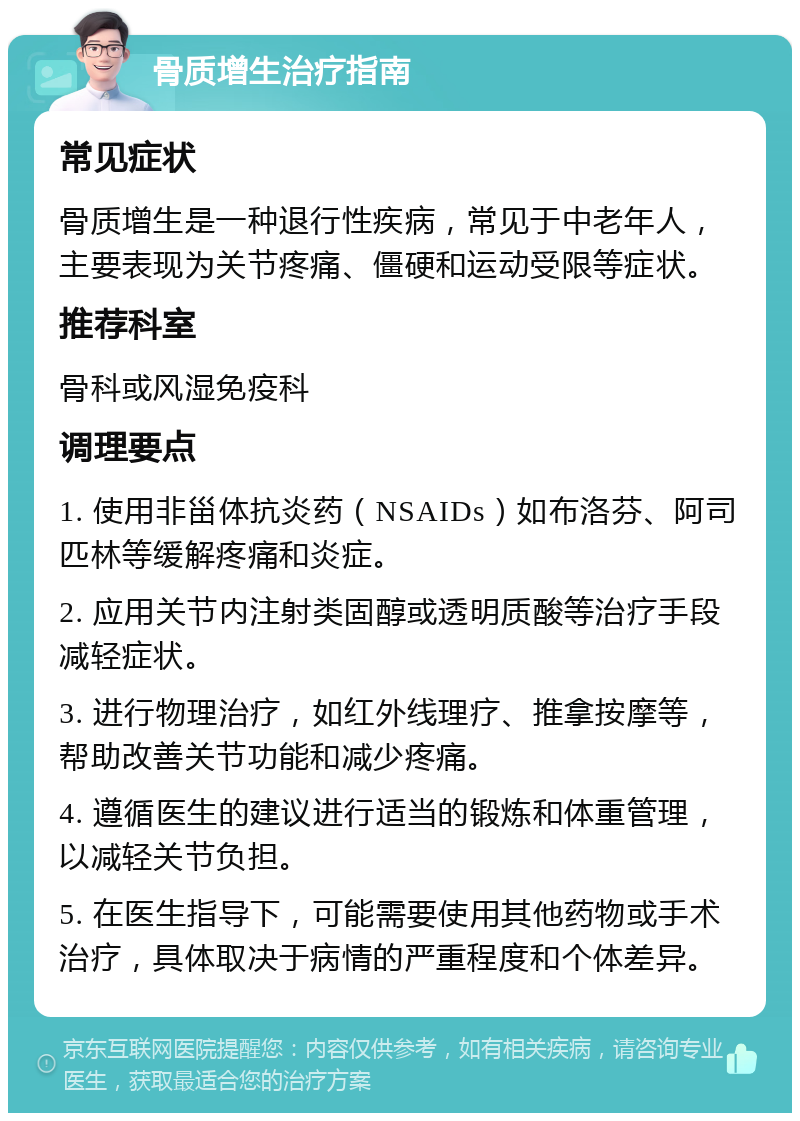 骨质增生治疗指南 常见症状 骨质增生是一种退行性疾病，常见于中老年人，主要表现为关节疼痛、僵硬和运动受限等症状。 推荐科室 骨科或风湿免疫科 调理要点 1. 使用非甾体抗炎药（NSAIDs）如布洛芬、阿司匹林等缓解疼痛和炎症。 2. 应用关节内注射类固醇或透明质酸等治疗手段减轻症状。 3. 进行物理治疗，如红外线理疗、推拿按摩等，帮助改善关节功能和减少疼痛。 4. 遵循医生的建议进行适当的锻炼和体重管理，以减轻关节负担。 5. 在医生指导下，可能需要使用其他药物或手术治疗，具体取决于病情的严重程度和个体差异。