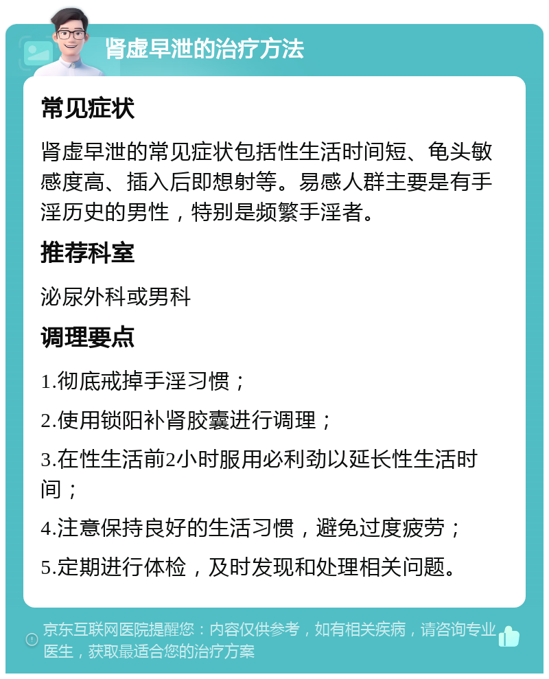 肾虚早泄的治疗方法 常见症状 肾虚早泄的常见症状包括性生活时间短、龟头敏感度高、插入后即想射等。易感人群主要是有手淫历史的男性，特别是频繁手淫者。 推荐科室 泌尿外科或男科 调理要点 1.彻底戒掉手淫习惯； 2.使用锁阳补肾胶囊进行调理； 3.在性生活前2小时服用必利劲以延长性生活时间； 4.注意保持良好的生活习惯，避免过度疲劳； 5.定期进行体检，及时发现和处理相关问题。