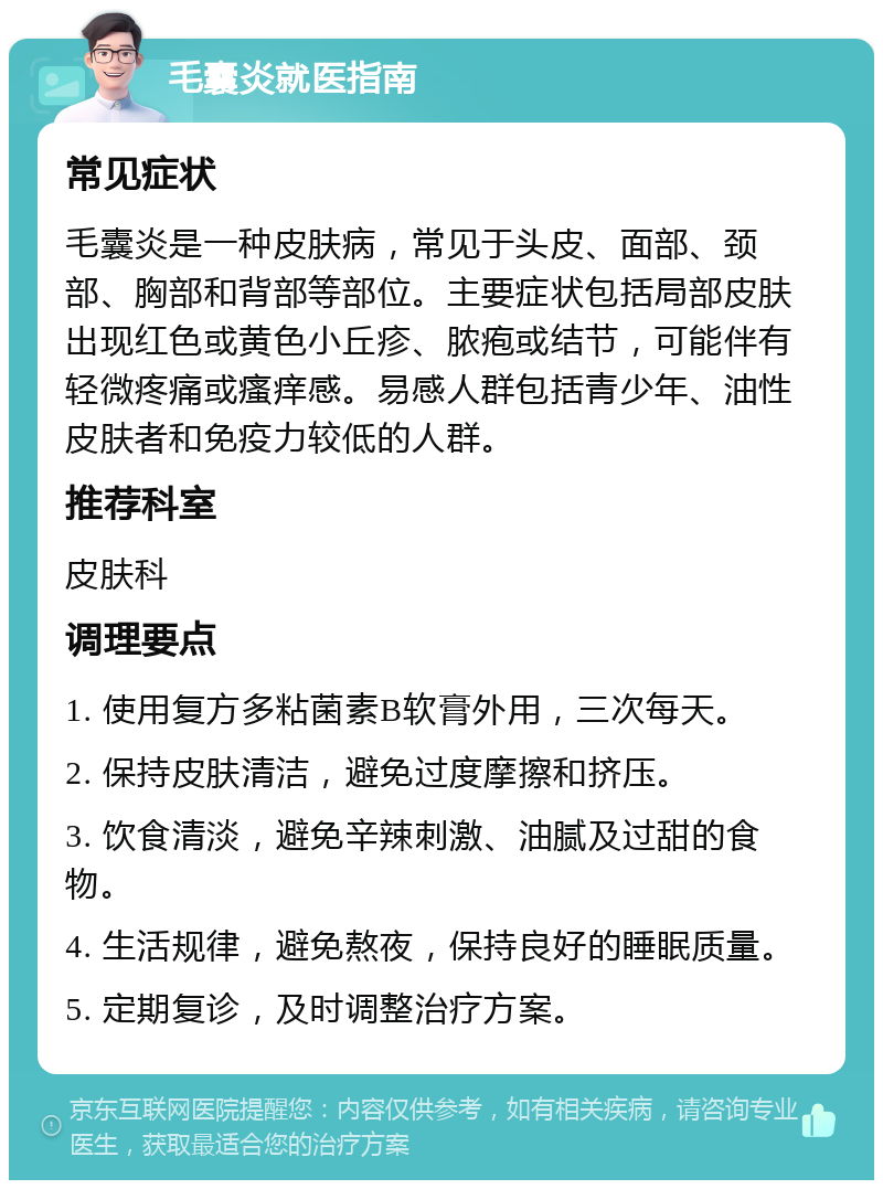 毛囊炎就医指南 常见症状 毛囊炎是一种皮肤病，常见于头皮、面部、颈部、胸部和背部等部位。主要症状包括局部皮肤出现红色或黄色小丘疹、脓疱或结节，可能伴有轻微疼痛或瘙痒感。易感人群包括青少年、油性皮肤者和免疫力较低的人群。 推荐科室 皮肤科 调理要点 1. 使用复方多粘菌素B软膏外用，三次每天。 2. 保持皮肤清洁，避免过度摩擦和挤压。 3. 饮食清淡，避免辛辣刺激、油腻及过甜的食物。 4. 生活规律，避免熬夜，保持良好的睡眠质量。 5. 定期复诊，及时调整治疗方案。