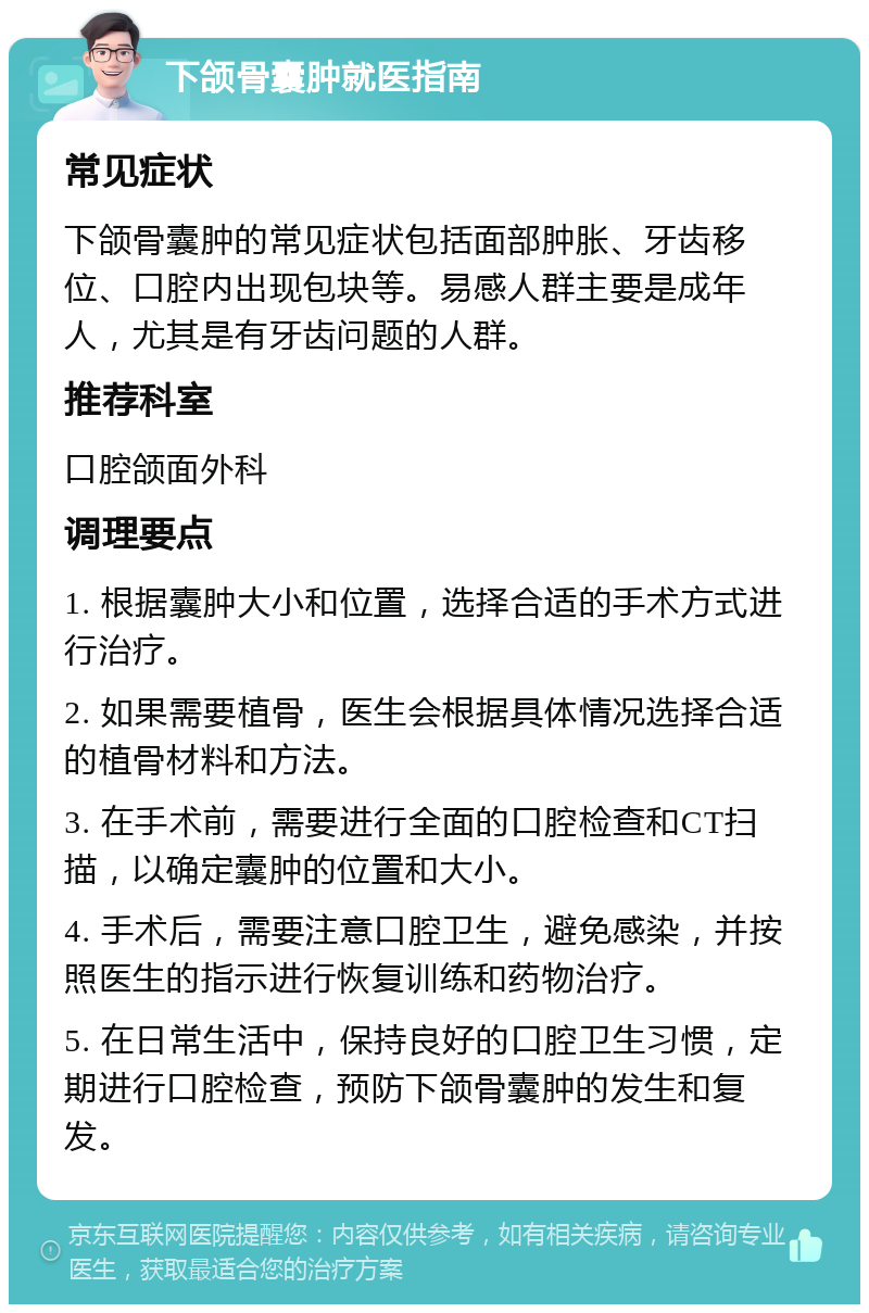 下颌骨囊肿就医指南 常见症状 下颌骨囊肿的常见症状包括面部肿胀、牙齿移位、口腔内出现包块等。易感人群主要是成年人，尤其是有牙齿问题的人群。 推荐科室 口腔颌面外科 调理要点 1. 根据囊肿大小和位置，选择合适的手术方式进行治疗。 2. 如果需要植骨，医生会根据具体情况选择合适的植骨材料和方法。 3. 在手术前，需要进行全面的口腔检查和CT扫描，以确定囊肿的位置和大小。 4. 手术后，需要注意口腔卫生，避免感染，并按照医生的指示进行恢复训练和药物治疗。 5. 在日常生活中，保持良好的口腔卫生习惯，定期进行口腔检查，预防下颌骨囊肿的发生和复发。