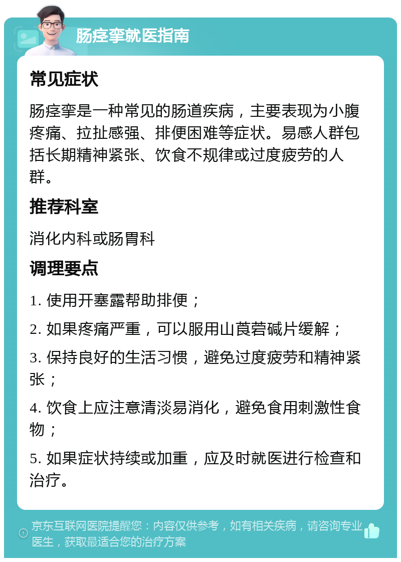 肠痉挛就医指南 常见症状 肠痉挛是一种常见的肠道疾病，主要表现为小腹疼痛、拉扯感强、排便困难等症状。易感人群包括长期精神紧张、饮食不规律或过度疲劳的人群。 推荐科室 消化内科或肠胃科 调理要点 1. 使用开塞露帮助排便； 2. 如果疼痛严重，可以服用山莨菪碱片缓解； 3. 保持良好的生活习惯，避免过度疲劳和精神紧张； 4. 饮食上应注意清淡易消化，避免食用刺激性食物； 5. 如果症状持续或加重，应及时就医进行检查和治疗。