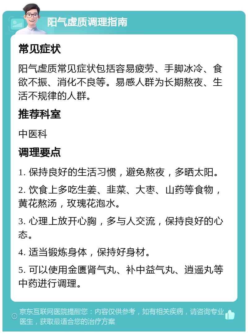 阳气虚质调理指南 常见症状 阳气虚质常见症状包括容易疲劳、手脚冰冷、食欲不振、消化不良等。易感人群为长期熬夜、生活不规律的人群。 推荐科室 中医科 调理要点 1. 保持良好的生活习惯，避免熬夜，多晒太阳。 2. 饮食上多吃生姜、韭菜、大枣、山药等食物，黄花熬汤，玫瑰花泡水。 3. 心理上放开心胸，多与人交流，保持良好的心态。 4. 适当锻炼身体，保持好身材。 5. 可以使用金匮肾气丸、补中益气丸、逍遥丸等中药进行调理。