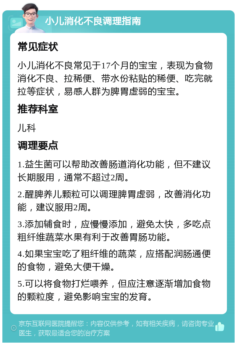 小儿消化不良调理指南 常见症状 小儿消化不良常见于17个月的宝宝，表现为食物消化不良、拉稀便、带水份粘贴的稀便、吃完就拉等症状，易感人群为脾胃虚弱的宝宝。 推荐科室 儿科 调理要点 1.益生菌可以帮助改善肠道消化功能，但不建议长期服用，通常不超过2周。 2.醒脾养儿颗粒可以调理脾胃虚弱，改善消化功能，建议服用2周。 3.添加辅食时，应慢慢添加，避免太快，多吃点粗纤维蔬菜水果有利于改善胃肠功能。 4.如果宝宝吃了粗纤维的蔬菜，应搭配润肠通便的食物，避免大便干燥。 5.可以将食物打烂喂养，但应注意逐渐增加食物的颗粒度，避免影响宝宝的发育。