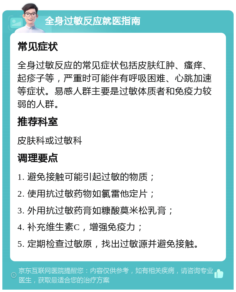 全身过敏反应就医指南 常见症状 全身过敏反应的常见症状包括皮肤红肿、瘙痒、起疹子等，严重时可能伴有呼吸困难、心跳加速等症状。易感人群主要是过敏体质者和免疫力较弱的人群。 推荐科室 皮肤科或过敏科 调理要点 1. 避免接触可能引起过敏的物质； 2. 使用抗过敏药物如氯雷他定片； 3. 外用抗过敏药膏如糠酸莫米松乳膏； 4. 补充维生素C，增强免疫力； 5. 定期检查过敏原，找出过敏源并避免接触。