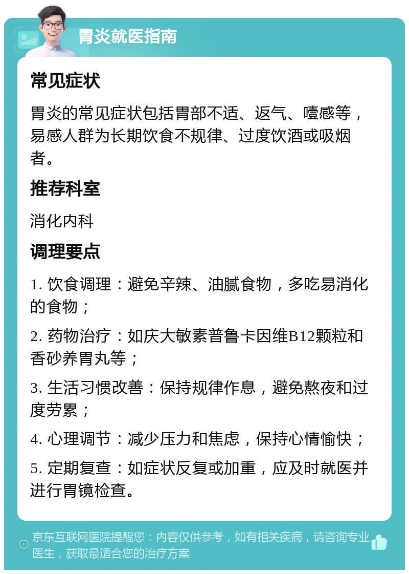 胃炎就医指南 常见症状 胃炎的常见症状包括胃部不适、返气、噎感等，易感人群为长期饮食不规律、过度饮酒或吸烟者。 推荐科室 消化内科 调理要点 1. 饮食调理：避免辛辣、油腻食物，多吃易消化的食物； 2. 药物治疗：如庆大敏素普鲁卡因维B12颗粒和香砂养胃丸等； 3. 生活习惯改善：保持规律作息，避免熬夜和过度劳累； 4. 心理调节：减少压力和焦虑，保持心情愉快； 5. 定期复查：如症状反复或加重，应及时就医并进行胃镜检查。