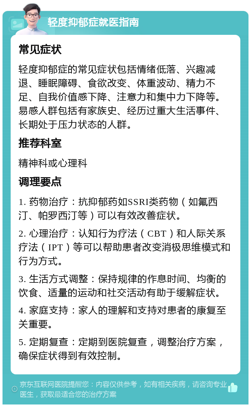 轻度抑郁症就医指南 常见症状 轻度抑郁症的常见症状包括情绪低落、兴趣减退、睡眠障碍、食欲改变、体重波动、精力不足、自我价值感下降、注意力和集中力下降等。易感人群包括有家族史、经历过重大生活事件、长期处于压力状态的人群。 推荐科室 精神科或心理科 调理要点 1. 药物治疗：抗抑郁药如SSRI类药物（如氟西汀、帕罗西汀等）可以有效改善症状。 2. 心理治疗：认知行为疗法（CBT）和人际关系疗法（IPT）等可以帮助患者改变消极思维模式和行为方式。 3. 生活方式调整：保持规律的作息时间、均衡的饮食、适量的运动和社交活动有助于缓解症状。 4. 家庭支持：家人的理解和支持对患者的康复至关重要。 5. 定期复查：定期到医院复查，调整治疗方案，确保症状得到有效控制。