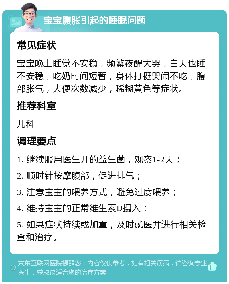 宝宝腹胀引起的睡眠问题 常见症状 宝宝晚上睡觉不安稳，频繁夜醒大哭，白天也睡不安稳，吃奶时间短暂，身体打挺哭闹不吃，腹部胀气，大便次数减少，稀糊黄色等症状。 推荐科室 儿科 调理要点 1. 继续服用医生开的益生菌，观察1-2天； 2. 顺时针按摩腹部，促进排气； 3. 注意宝宝的喂养方式，避免过度喂养； 4. 维持宝宝的正常维生素D摄入； 5. 如果症状持续或加重，及时就医并进行相关检查和治疗。