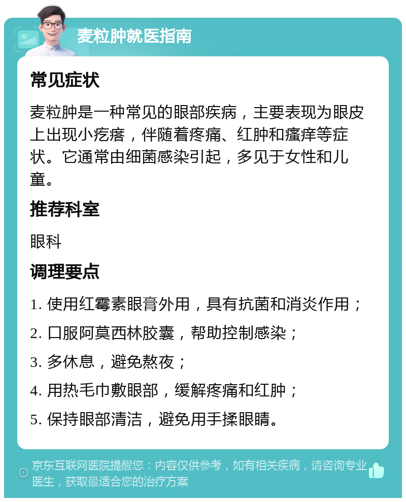 麦粒肿就医指南 常见症状 麦粒肿是一种常见的眼部疾病，主要表现为眼皮上出现小疙瘩，伴随着疼痛、红肿和瘙痒等症状。它通常由细菌感染引起，多见于女性和儿童。 推荐科室 眼科 调理要点 1. 使用红霉素眼膏外用，具有抗菌和消炎作用； 2. 口服阿莫西林胶囊，帮助控制感染； 3. 多休息，避免熬夜； 4. 用热毛巾敷眼部，缓解疼痛和红肿； 5. 保持眼部清洁，避免用手揉眼睛。