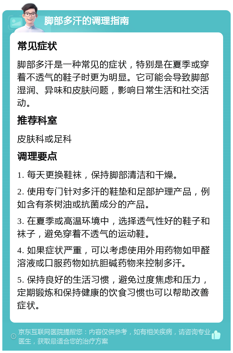 脚部多汗的调理指南 常见症状 脚部多汗是一种常见的症状，特别是在夏季或穿着不透气的鞋子时更为明显。它可能会导致脚部湿润、异味和皮肤问题，影响日常生活和社交活动。 推荐科室 皮肤科或足科 调理要点 1. 每天更换鞋袜，保持脚部清洁和干燥。 2. 使用专门针对多汗的鞋垫和足部护理产品，例如含有茶树油或抗菌成分的产品。 3. 在夏季或高温环境中，选择透气性好的鞋子和袜子，避免穿着不透气的运动鞋。 4. 如果症状严重，可以考虑使用外用药物如甲醛溶液或口服药物如抗胆碱药物来控制多汗。 5. 保持良好的生活习惯，避免过度焦虑和压力，定期锻炼和保持健康的饮食习惯也可以帮助改善症状。