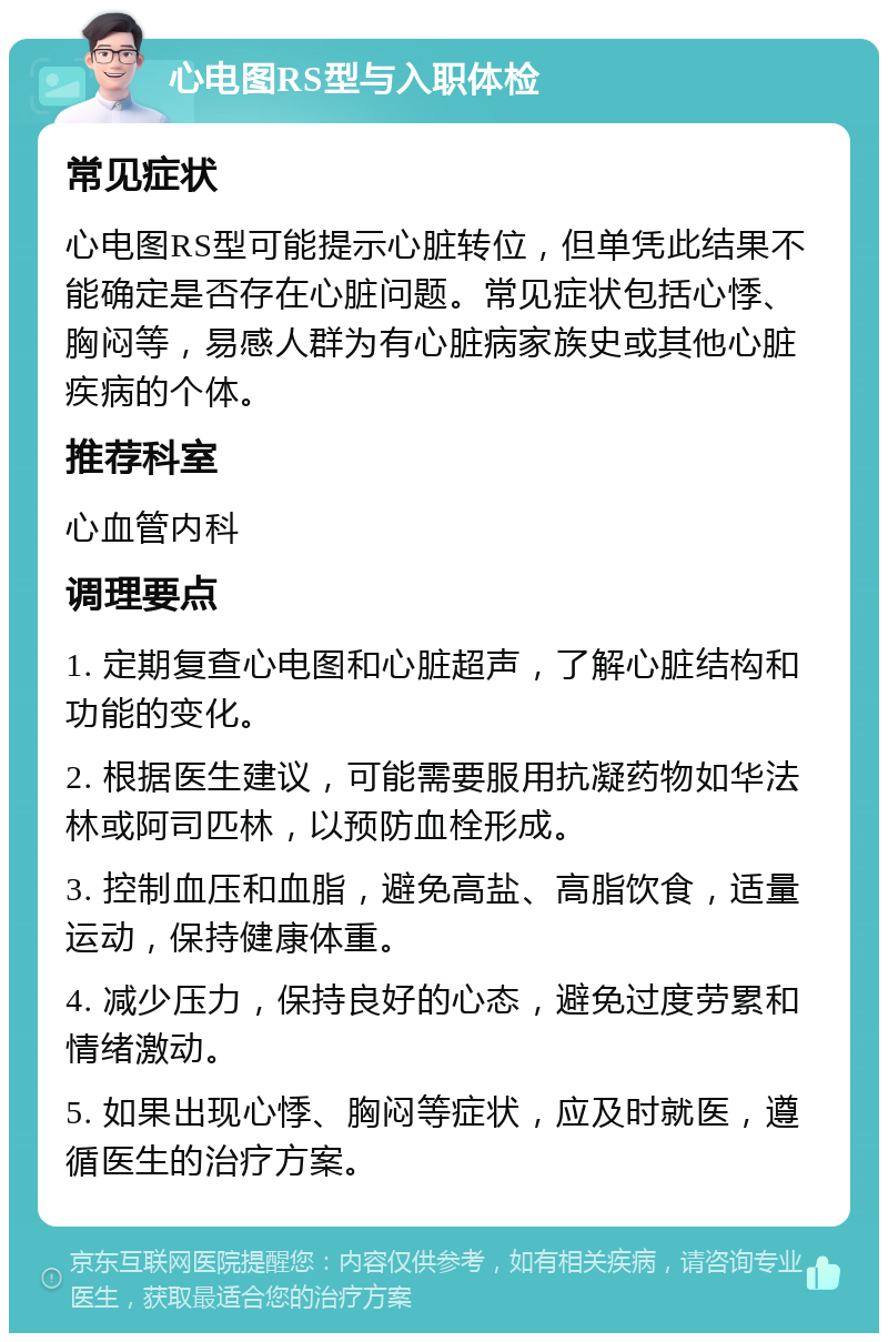 心电图RS型与入职体检 常见症状 心电图RS型可能提示心脏转位，但单凭此结果不能确定是否存在心脏问题。常见症状包括心悸、胸闷等，易感人群为有心脏病家族史或其他心脏疾病的个体。 推荐科室 心血管内科 调理要点 1. 定期复查心电图和心脏超声，了解心脏结构和功能的变化。 2. 根据医生建议，可能需要服用抗凝药物如华法林或阿司匹林，以预防血栓形成。 3. 控制血压和血脂，避免高盐、高脂饮食，适量运动，保持健康体重。 4. 减少压力，保持良好的心态，避免过度劳累和情绪激动。 5. 如果出现心悸、胸闷等症状，应及时就医，遵循医生的治疗方案。