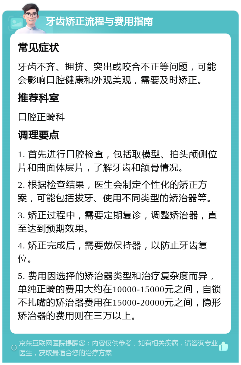 牙齿矫正流程与费用指南 常见症状 牙齿不齐、拥挤、突出或咬合不正等问题，可能会影响口腔健康和外观美观，需要及时矫正。 推荐科室 口腔正畸科 调理要点 1. 首先进行口腔检查，包括取模型、拍头颅侧位片和曲面体层片，了解牙齿和颌骨情况。 2. 根据检查结果，医生会制定个性化的矫正方案，可能包括拔牙、使用不同类型的矫治器等。 3. 矫正过程中，需要定期复诊，调整矫治器，直至达到预期效果。 4. 矫正完成后，需要戴保持器，以防止牙齿复位。 5. 费用因选择的矫治器类型和治疗复杂度而异，单纯正畸的费用大约在10000-15000元之间，自锁不扎嘴的矫治器费用在15000-20000元之间，隐形矫治器的费用则在三万以上。