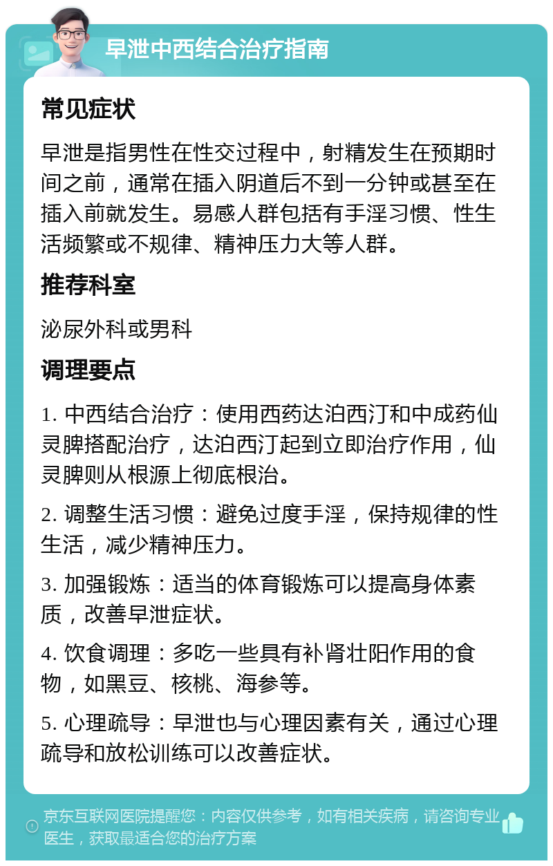 早泄中西结合治疗指南 常见症状 早泄是指男性在性交过程中，射精发生在预期时间之前，通常在插入阴道后不到一分钟或甚至在插入前就发生。易感人群包括有手淫习惯、性生活频繁或不规律、精神压力大等人群。 推荐科室 泌尿外科或男科 调理要点 1. 中西结合治疗：使用西药达泊西汀和中成药仙灵脾搭配治疗，达泊西汀起到立即治疗作用，仙灵脾则从根源上彻底根治。 2. 调整生活习惯：避免过度手淫，保持规律的性生活，减少精神压力。 3. 加强锻炼：适当的体育锻炼可以提高身体素质，改善早泄症状。 4. 饮食调理：多吃一些具有补肾壮阳作用的食物，如黑豆、核桃、海参等。 5. 心理疏导：早泄也与心理因素有关，通过心理疏导和放松训练可以改善症状。