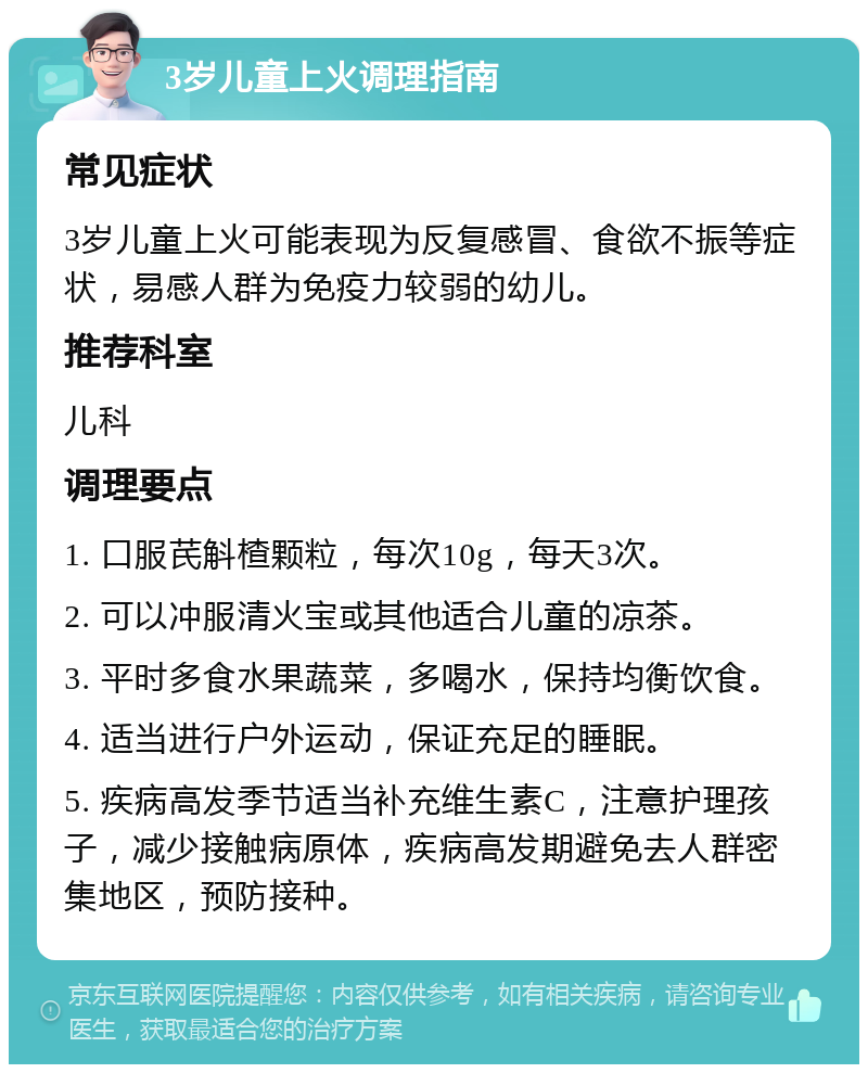 3岁儿童上火调理指南 常见症状 3岁儿童上火可能表现为反复感冒、食欲不振等症状，易感人群为免疫力较弱的幼儿。 推荐科室 儿科 调理要点 1. 口服芪斛楂颗粒，每次10g，每天3次。 2. 可以冲服清火宝或其他适合儿童的凉茶。 3. 平时多食水果蔬菜，多喝水，保持均衡饮食。 4. 适当进行户外运动，保证充足的睡眠。 5. 疾病高发季节适当补充维生素C，注意护理孩子，减少接触病原体，疾病高发期避免去人群密集地区，预防接种。