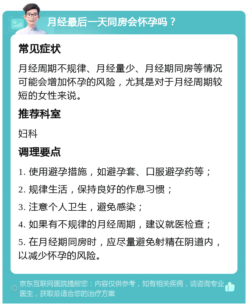 月经最后一天同房会怀孕吗？ 常见症状 月经周期不规律、月经量少、月经期同房等情况可能会增加怀孕的风险，尤其是对于月经周期较短的女性来说。 推荐科室 妇科 调理要点 1. 使用避孕措施，如避孕套、口服避孕药等； 2. 规律生活，保持良好的作息习惯； 3. 注意个人卫生，避免感染； 4. 如果有不规律的月经周期，建议就医检查； 5. 在月经期同房时，应尽量避免射精在阴道内，以减少怀孕的风险。