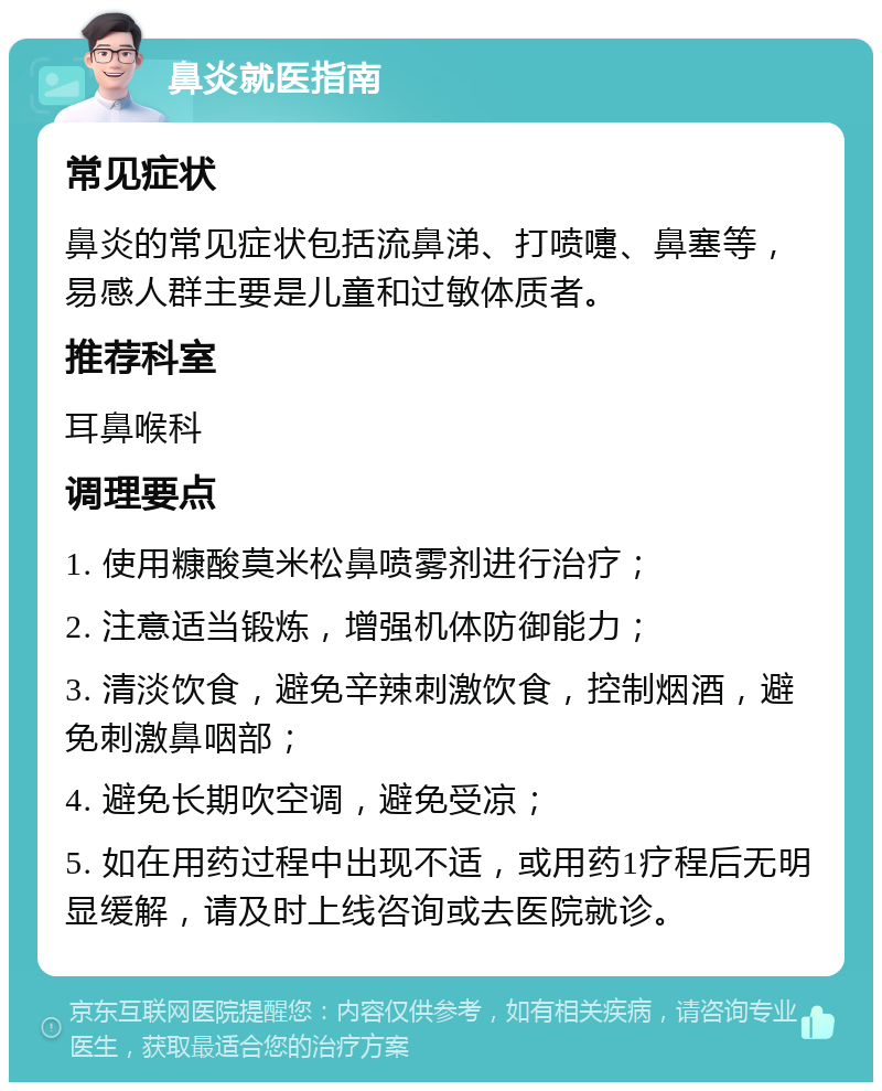 鼻炎就医指南 常见症状 鼻炎的常见症状包括流鼻涕、打喷嚏、鼻塞等，易感人群主要是儿童和过敏体质者。 推荐科室 耳鼻喉科 调理要点 1. 使用糠酸莫米松鼻喷雾剂进行治疗； 2. 注意适当锻炼，增强机体防御能力； 3. 清淡饮食，避免辛辣刺激饮食，控制烟酒，避免刺激鼻咽部； 4. 避免长期吹空调，避免受凉； 5. 如在用药过程中出现不适，或用药1疗程后无明显缓解，请及时上线咨询或去医院就诊。