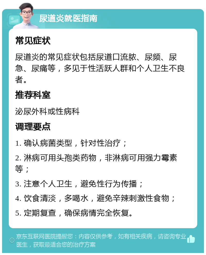 尿道炎就医指南 常见症状 尿道炎的常见症状包括尿道口流脓、尿频、尿急、尿痛等，多见于性活跃人群和个人卫生不良者。 推荐科室 泌尿外科或性病科 调理要点 1. 确认病菌类型，针对性治疗； 2. 淋病可用头孢类药物，非淋病可用强力霉素等； 3. 注意个人卫生，避免性行为传播； 4. 饮食清淡，多喝水，避免辛辣刺激性食物； 5. 定期复查，确保病情完全恢复。