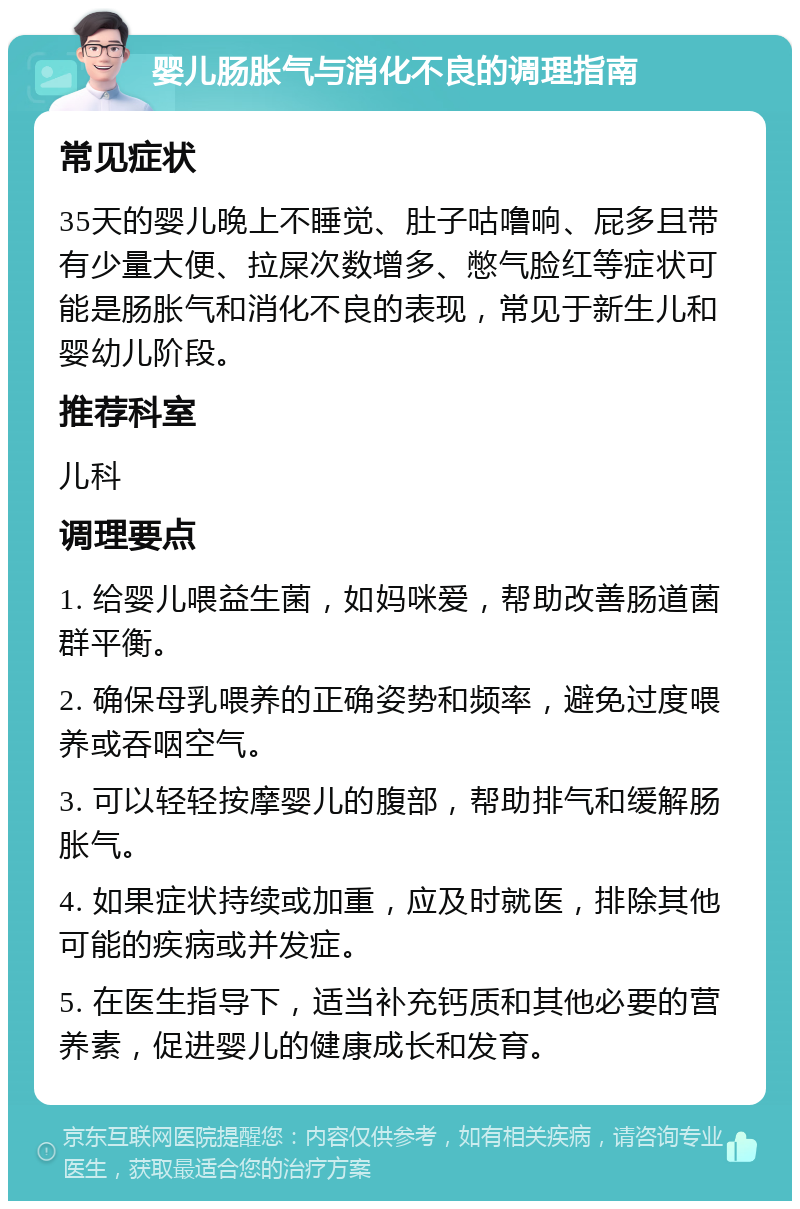 婴儿肠胀气与消化不良的调理指南 常见症状 35天的婴儿晚上不睡觉、肚子咕噜响、屁多且带有少量大便、拉屎次数增多、憋气脸红等症状可能是肠胀气和消化不良的表现，常见于新生儿和婴幼儿阶段。 推荐科室 儿科 调理要点 1. 给婴儿喂益生菌，如妈咪爱，帮助改善肠道菌群平衡。 2. 确保母乳喂养的正确姿势和频率，避免过度喂养或吞咽空气。 3. 可以轻轻按摩婴儿的腹部，帮助排气和缓解肠胀气。 4. 如果症状持续或加重，应及时就医，排除其他可能的疾病或并发症。 5. 在医生指导下，适当补充钙质和其他必要的营养素，促进婴儿的健康成长和发育。