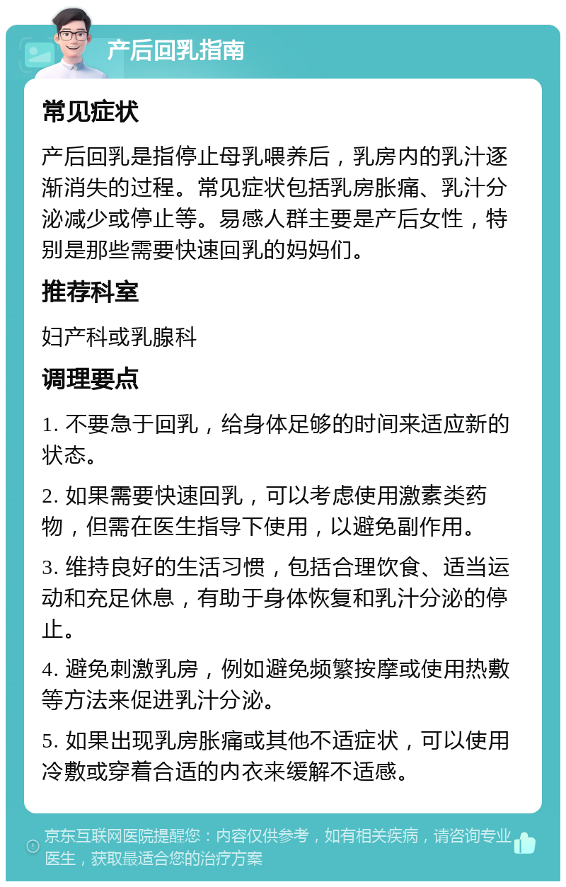 产后回乳指南 常见症状 产后回乳是指停止母乳喂养后，乳房内的乳汁逐渐消失的过程。常见症状包括乳房胀痛、乳汁分泌减少或停止等。易感人群主要是产后女性，特别是那些需要快速回乳的妈妈们。 推荐科室 妇产科或乳腺科 调理要点 1. 不要急于回乳，给身体足够的时间来适应新的状态。 2. 如果需要快速回乳，可以考虑使用激素类药物，但需在医生指导下使用，以避免副作用。 3. 维持良好的生活习惯，包括合理饮食、适当运动和充足休息，有助于身体恢复和乳汁分泌的停止。 4. 避免刺激乳房，例如避免频繁按摩或使用热敷等方法来促进乳汁分泌。 5. 如果出现乳房胀痛或其他不适症状，可以使用冷敷或穿着合适的内衣来缓解不适感。