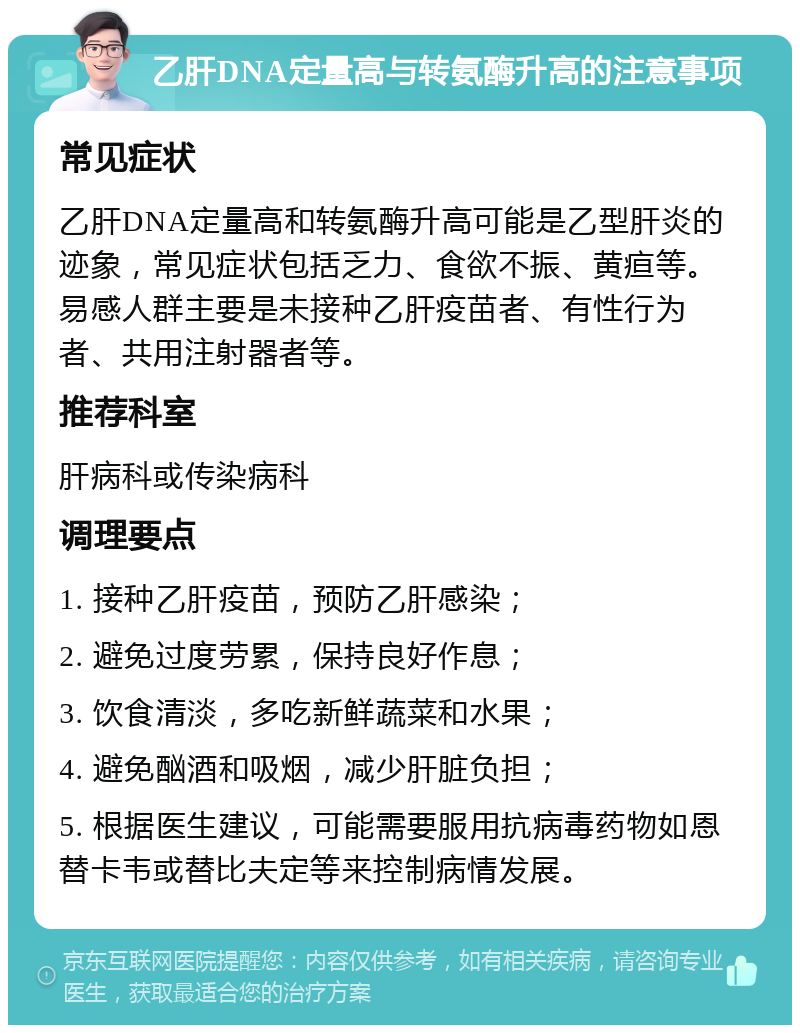 乙肝DNA定量高与转氨酶升高的注意事项 常见症状 乙肝DNA定量高和转氨酶升高可能是乙型肝炎的迹象，常见症状包括乏力、食欲不振、黄疸等。易感人群主要是未接种乙肝疫苗者、有性行为者、共用注射器者等。 推荐科室 肝病科或传染病科 调理要点 1. 接种乙肝疫苗，预防乙肝感染； 2. 避免过度劳累，保持良好作息； 3. 饮食清淡，多吃新鲜蔬菜和水果； 4. 避免酗酒和吸烟，减少肝脏负担； 5. 根据医生建议，可能需要服用抗病毒药物如恩替卡韦或替比夫定等来控制病情发展。