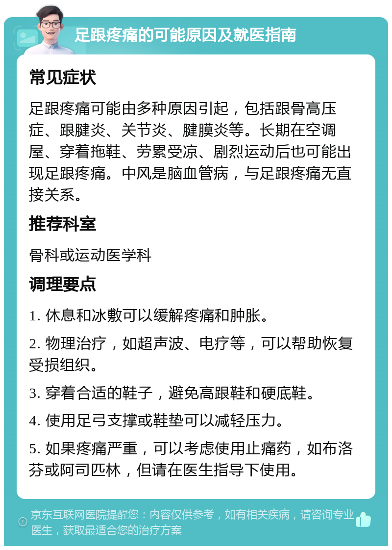 足跟疼痛的可能原因及就医指南 常见症状 足跟疼痛可能由多种原因引起，包括跟骨高压症、跟腱炎、关节炎、腱膜炎等。长期在空调屋、穿着拖鞋、劳累受凉、剧烈运动后也可能出现足跟疼痛。中风是脑血管病，与足跟疼痛无直接关系。 推荐科室 骨科或运动医学科 调理要点 1. 休息和冰敷可以缓解疼痛和肿胀。 2. 物理治疗，如超声波、电疗等，可以帮助恢复受损组织。 3. 穿着合适的鞋子，避免高跟鞋和硬底鞋。 4. 使用足弓支撑或鞋垫可以减轻压力。 5. 如果疼痛严重，可以考虑使用止痛药，如布洛芬或阿司匹林，但请在医生指导下使用。