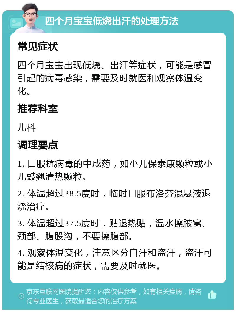 四个月宝宝低烧出汗的处理方法 常见症状 四个月宝宝出现低烧、出汗等症状，可能是感冒引起的病毒感染，需要及时就医和观察体温变化。 推荐科室 儿科 调理要点 1. 口服抗病毒的中成药，如小儿保泰康颗粒或小儿豉翘清热颗粒。 2. 体温超过38.5度时，临时口服布洛芬混悬液退烧治疗。 3. 体温超过37.5度时，贴退热贴，温水擦腋窝、颈部、腹股沟，不要擦腹部。 4. 观察体温变化，注意区分自汗和盗汗，盗汗可能是结核病的症状，需要及时就医。