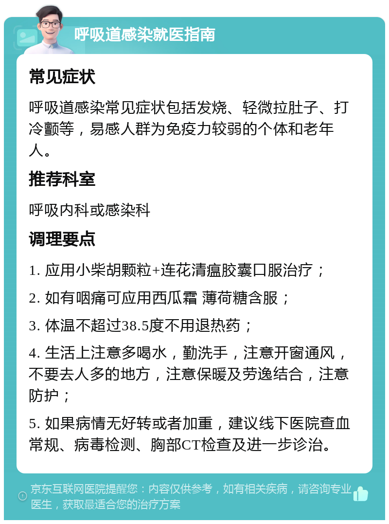 呼吸道感染就医指南 常见症状 呼吸道感染常见症状包括发烧、轻微拉肚子、打冷颤等，易感人群为免疫力较弱的个体和老年人。 推荐科室 呼吸内科或感染科 调理要点 1. 应用小柴胡颗粒+连花清瘟胶囊口服治疗； 2. 如有咽痛可应用西瓜霜 薄荷糖含服； 3. 体温不超过38.5度不用退热药； 4. 生活上注意多喝水，勤洗手，注意开窗通风，不要去人多的地方，注意保暖及劳逸结合，注意防护； 5. 如果病情无好转或者加重，建议线下医院查血常规、病毒检测、胸部CT检查及进一步诊治。