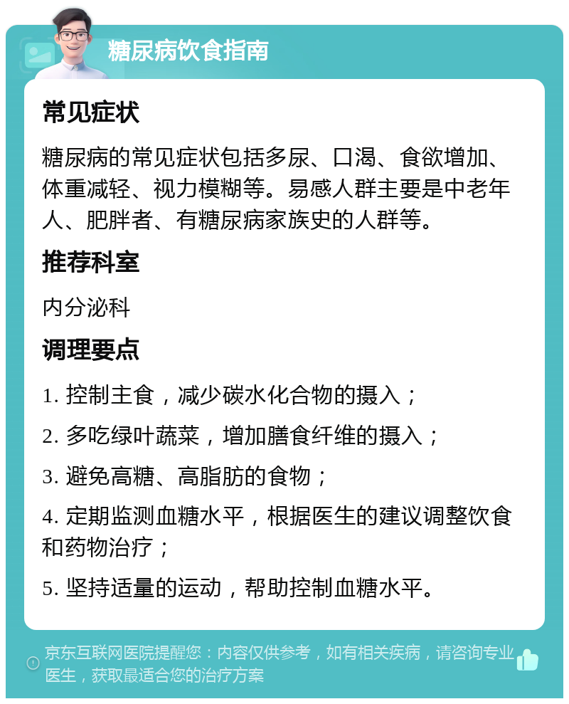 糖尿病饮食指南 常见症状 糖尿病的常见症状包括多尿、口渴、食欲增加、体重减轻、视力模糊等。易感人群主要是中老年人、肥胖者、有糖尿病家族史的人群等。 推荐科室 内分泌科 调理要点 1. 控制主食，减少碳水化合物的摄入； 2. 多吃绿叶蔬菜，增加膳食纤维的摄入； 3. 避免高糖、高脂肪的食物； 4. 定期监测血糖水平，根据医生的建议调整饮食和药物治疗； 5. 坚持适量的运动，帮助控制血糖水平。