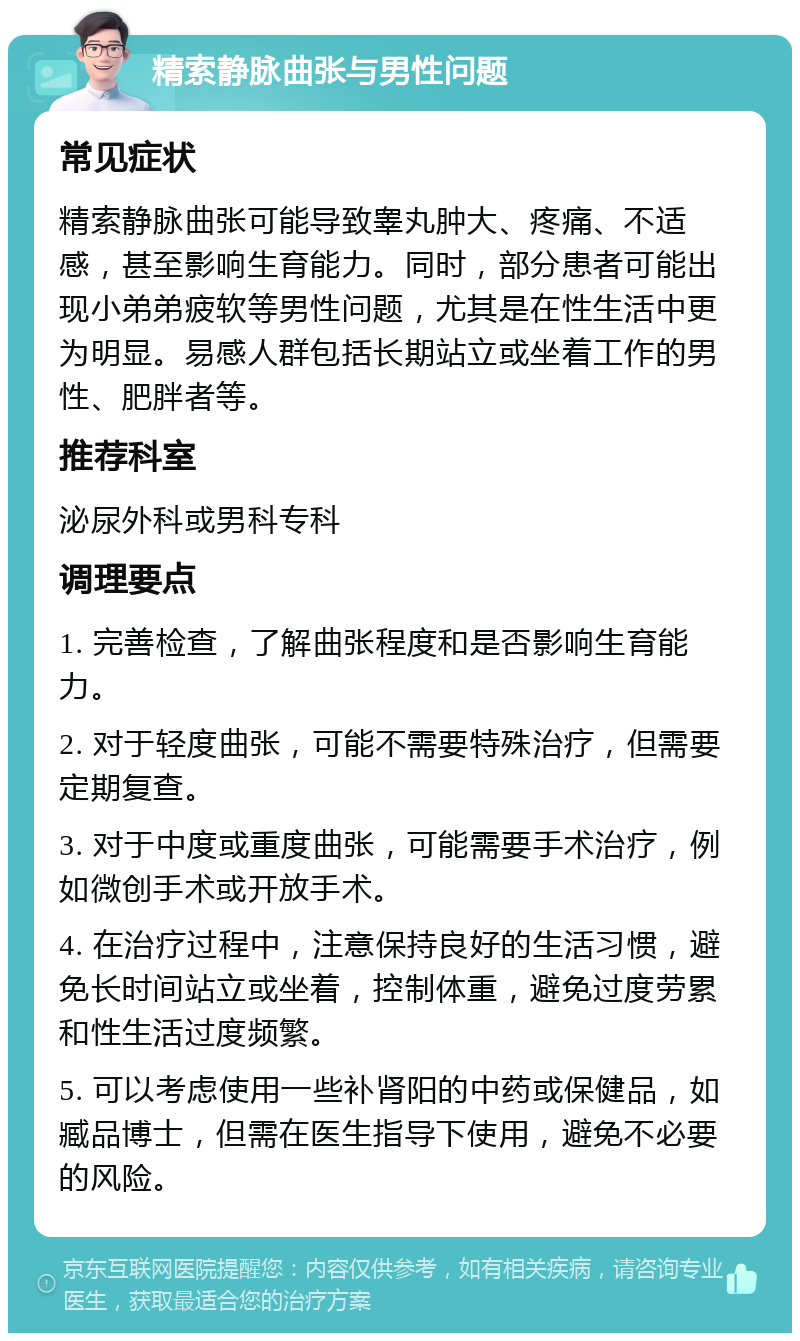 精索静脉曲张与男性问题 常见症状 精索静脉曲张可能导致睾丸肿大、疼痛、不适感，甚至影响生育能力。同时，部分患者可能出现小弟弟疲软等男性问题，尤其是在性生活中更为明显。易感人群包括长期站立或坐着工作的男性、肥胖者等。 推荐科室 泌尿外科或男科专科 调理要点 1. 完善检查，了解曲张程度和是否影响生育能力。 2. 对于轻度曲张，可能不需要特殊治疗，但需要定期复查。 3. 对于中度或重度曲张，可能需要手术治疗，例如微创手术或开放手术。 4. 在治疗过程中，注意保持良好的生活习惯，避免长时间站立或坐着，控制体重，避免过度劳累和性生活过度频繁。 5. 可以考虑使用一些补肾阳的中药或保健品，如臧品博士，但需在医生指导下使用，避免不必要的风险。