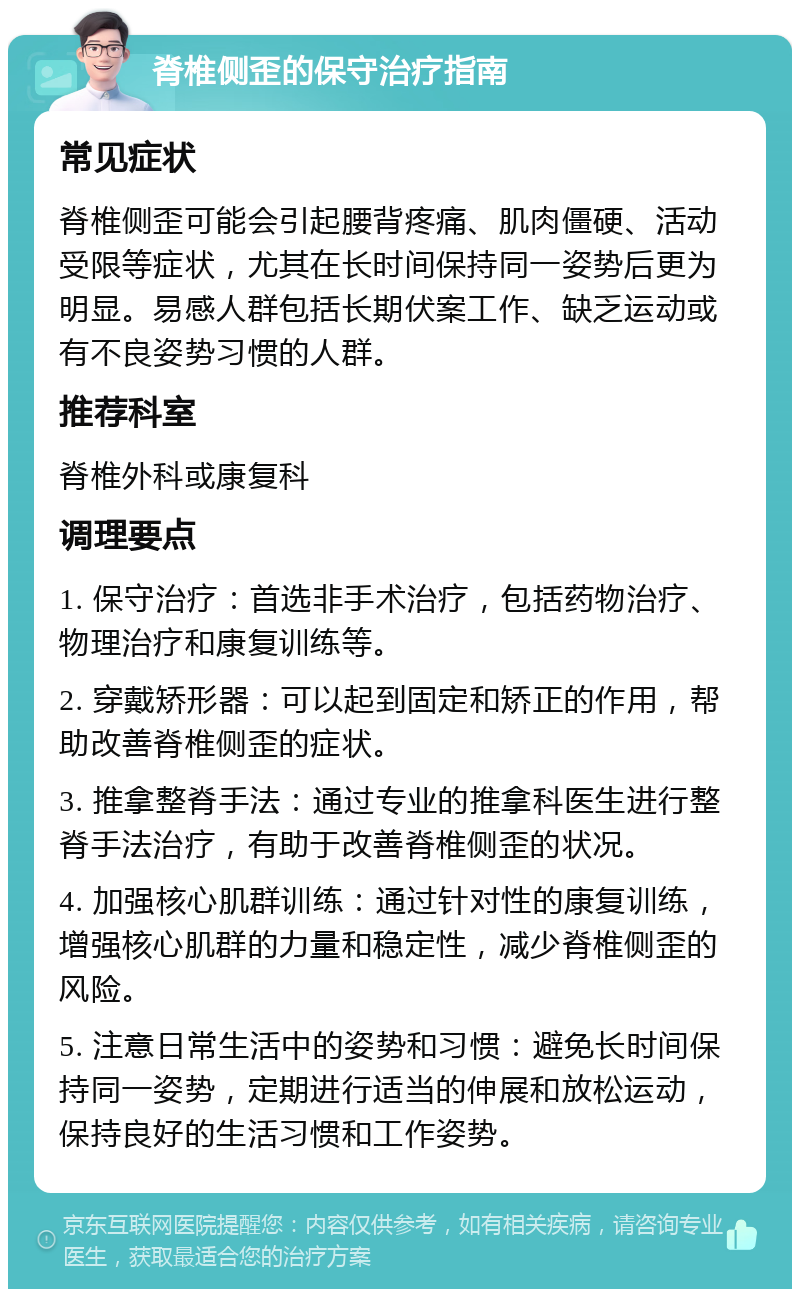 脊椎侧歪的保守治疗指南 常见症状 脊椎侧歪可能会引起腰背疼痛、肌肉僵硬、活动受限等症状，尤其在长时间保持同一姿势后更为明显。易感人群包括长期伏案工作、缺乏运动或有不良姿势习惯的人群。 推荐科室 脊椎外科或康复科 调理要点 1. 保守治疗：首选非手术治疗，包括药物治疗、物理治疗和康复训练等。 2. 穿戴矫形器：可以起到固定和矫正的作用，帮助改善脊椎侧歪的症状。 3. 推拿整脊手法：通过专业的推拿科医生进行整脊手法治疗，有助于改善脊椎侧歪的状况。 4. 加强核心肌群训练：通过针对性的康复训练，增强核心肌群的力量和稳定性，减少脊椎侧歪的风险。 5. 注意日常生活中的姿势和习惯：避免长时间保持同一姿势，定期进行适当的伸展和放松运动，保持良好的生活习惯和工作姿势。