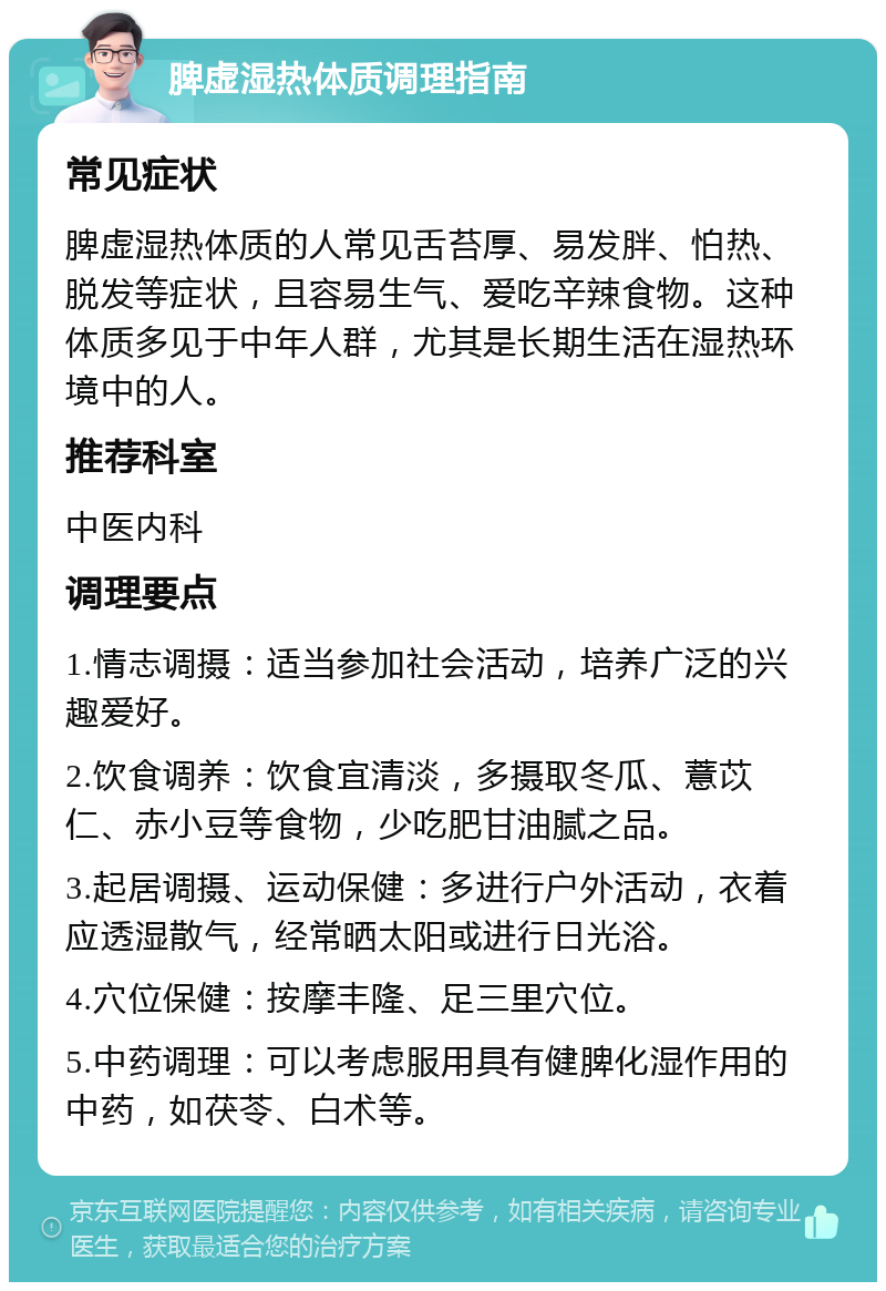 脾虚湿热体质调理指南 常见症状 脾虚湿热体质的人常见舌苔厚、易发胖、怕热、脱发等症状，且容易生气、爱吃辛辣食物。这种体质多见于中年人群，尤其是长期生活在湿热环境中的人。 推荐科室 中医内科 调理要点 1.情志调摄：适当参加社会活动，培养广泛的兴趣爱好。 2.饮食调养：饮食宜清淡，多摄取冬瓜、薏苡仁、赤小豆等食物，少吃肥甘油腻之品。 3.起居调摄、运动保健：多进行户外活动，衣着应透湿散气，经常晒太阳或进行日光浴。 4.穴位保健：按摩丰隆、足三里穴位。 5.中药调理：可以考虑服用具有健脾化湿作用的中药，如茯苓、白术等。