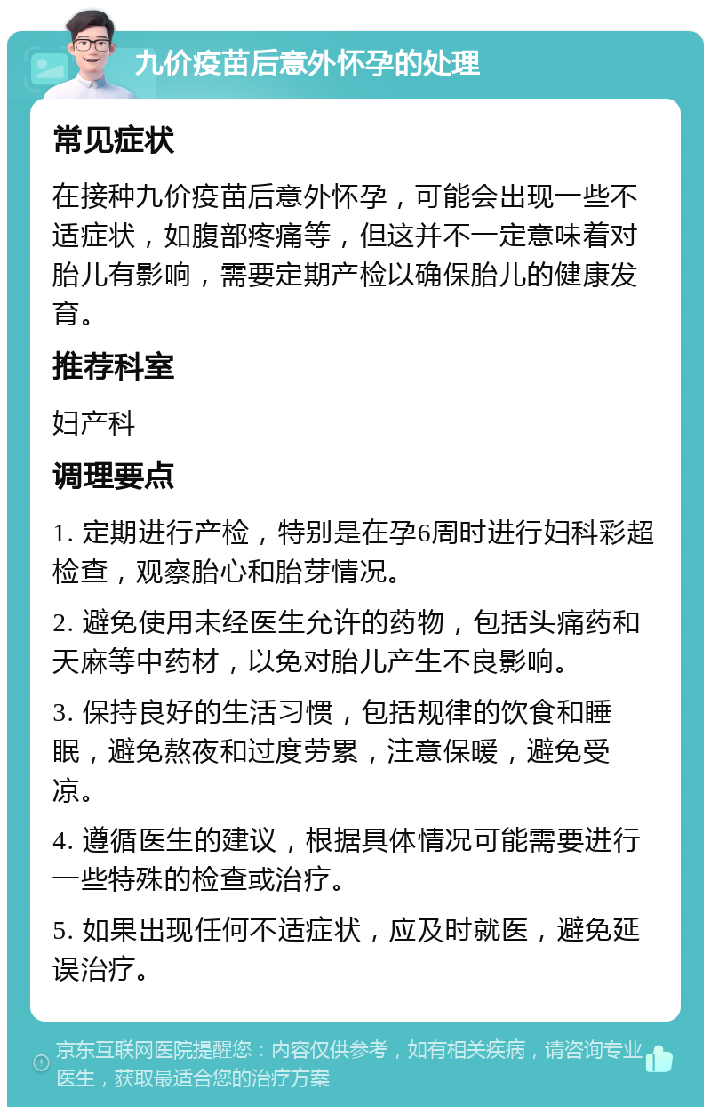 九价疫苗后意外怀孕的处理 常见症状 在接种九价疫苗后意外怀孕，可能会出现一些不适症状，如腹部疼痛等，但这并不一定意味着对胎儿有影响，需要定期产检以确保胎儿的健康发育。 推荐科室 妇产科 调理要点 1. 定期进行产检，特别是在孕6周时进行妇科彩超检查，观察胎心和胎芽情况。 2. 避免使用未经医生允许的药物，包括头痛药和天麻等中药材，以免对胎儿产生不良影响。 3. 保持良好的生活习惯，包括规律的饮食和睡眠，避免熬夜和过度劳累，注意保暖，避免受凉。 4. 遵循医生的建议，根据具体情况可能需要进行一些特殊的检查或治疗。 5. 如果出现任何不适症状，应及时就医，避免延误治疗。