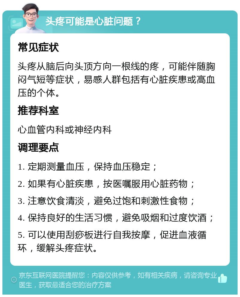 头疼可能是心脏问题？ 常见症状 头疼从脑后向头顶方向一根线的疼，可能伴随胸闷气短等症状，易感人群包括有心脏疾患或高血压的个体。 推荐科室 心血管内科或神经内科 调理要点 1. 定期测量血压，保持血压稳定； 2. 如果有心脏疾患，按医嘱服用心脏药物； 3. 注意饮食清淡，避免过饱和刺激性食物； 4. 保持良好的生活习惯，避免吸烟和过度饮酒； 5. 可以使用刮痧板进行自我按摩，促进血液循环，缓解头疼症状。