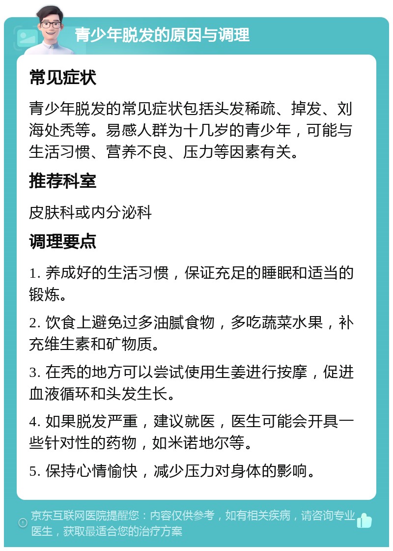 青少年脱发的原因与调理 常见症状 青少年脱发的常见症状包括头发稀疏、掉发、刘海处秃等。易感人群为十几岁的青少年，可能与生活习惯、营养不良、压力等因素有关。 推荐科室 皮肤科或内分泌科 调理要点 1. 养成好的生活习惯，保证充足的睡眠和适当的锻炼。 2. 饮食上避免过多油腻食物，多吃蔬菜水果，补充维生素和矿物质。 3. 在秃的地方可以尝试使用生姜进行按摩，促进血液循环和头发生长。 4. 如果脱发严重，建议就医，医生可能会开具一些针对性的药物，如米诺地尔等。 5. 保持心情愉快，减少压力对身体的影响。