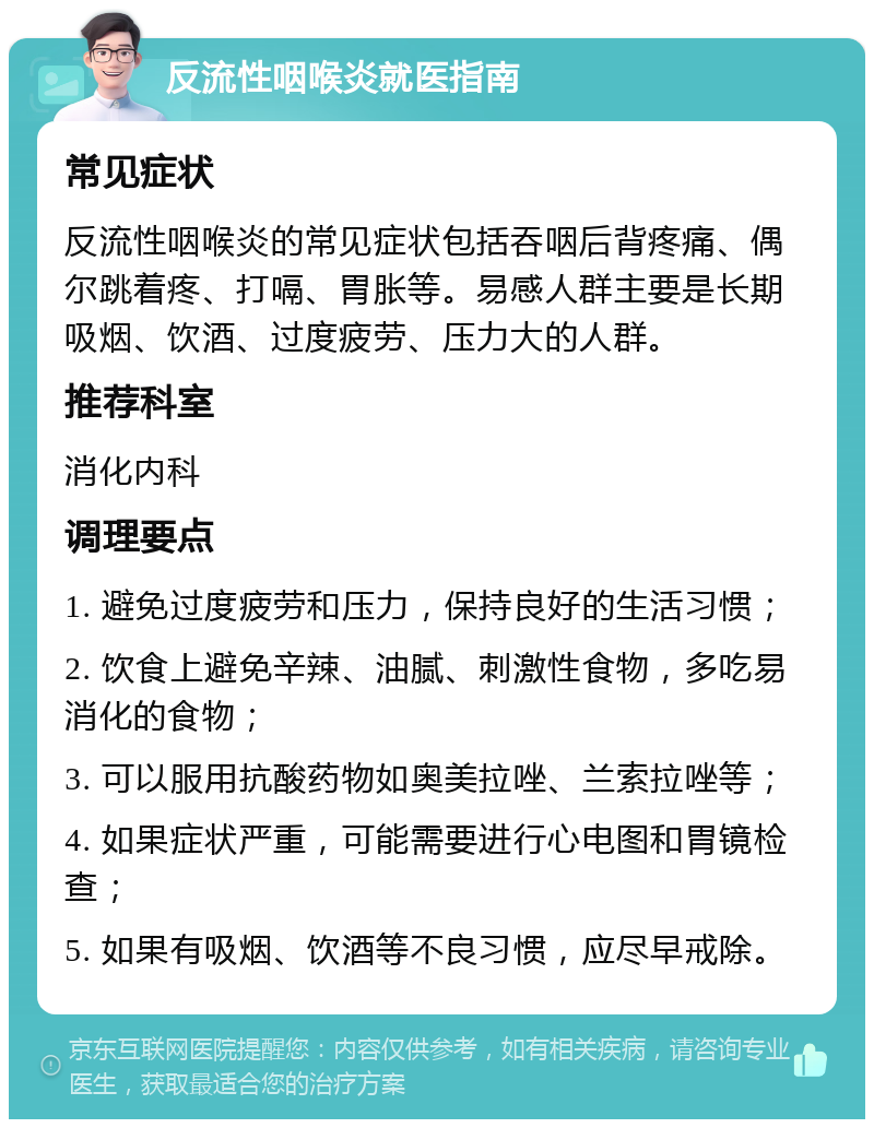 反流性咽喉炎就医指南 常见症状 反流性咽喉炎的常见症状包括吞咽后背疼痛、偶尔跳着疼、打嗝、胃胀等。易感人群主要是长期吸烟、饮酒、过度疲劳、压力大的人群。 推荐科室 消化内科 调理要点 1. 避免过度疲劳和压力，保持良好的生活习惯； 2. 饮食上避免辛辣、油腻、刺激性食物，多吃易消化的食物； 3. 可以服用抗酸药物如奥美拉唑、兰索拉唑等； 4. 如果症状严重，可能需要进行心电图和胃镜检查； 5. 如果有吸烟、饮酒等不良习惯，应尽早戒除。