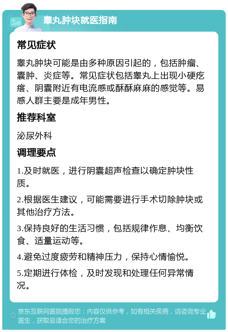 睾丸肿块就医指南 常见症状 睾丸肿块可能是由多种原因引起的，包括肿瘤、囊肿、炎症等。常见症状包括睾丸上出现小硬疙瘩、阴囊附近有电流感或酥酥麻麻的感觉等。易感人群主要是成年男性。 推荐科室 泌尿外科 调理要点 1.及时就医，进行阴囊超声检查以确定肿块性质。 2.根据医生建议，可能需要进行手术切除肿块或其他治疗方法。 3.保持良好的生活习惯，包括规律作息、均衡饮食、适量运动等。 4.避免过度疲劳和精神压力，保持心情愉悦。 5.定期进行体检，及时发现和处理任何异常情况。