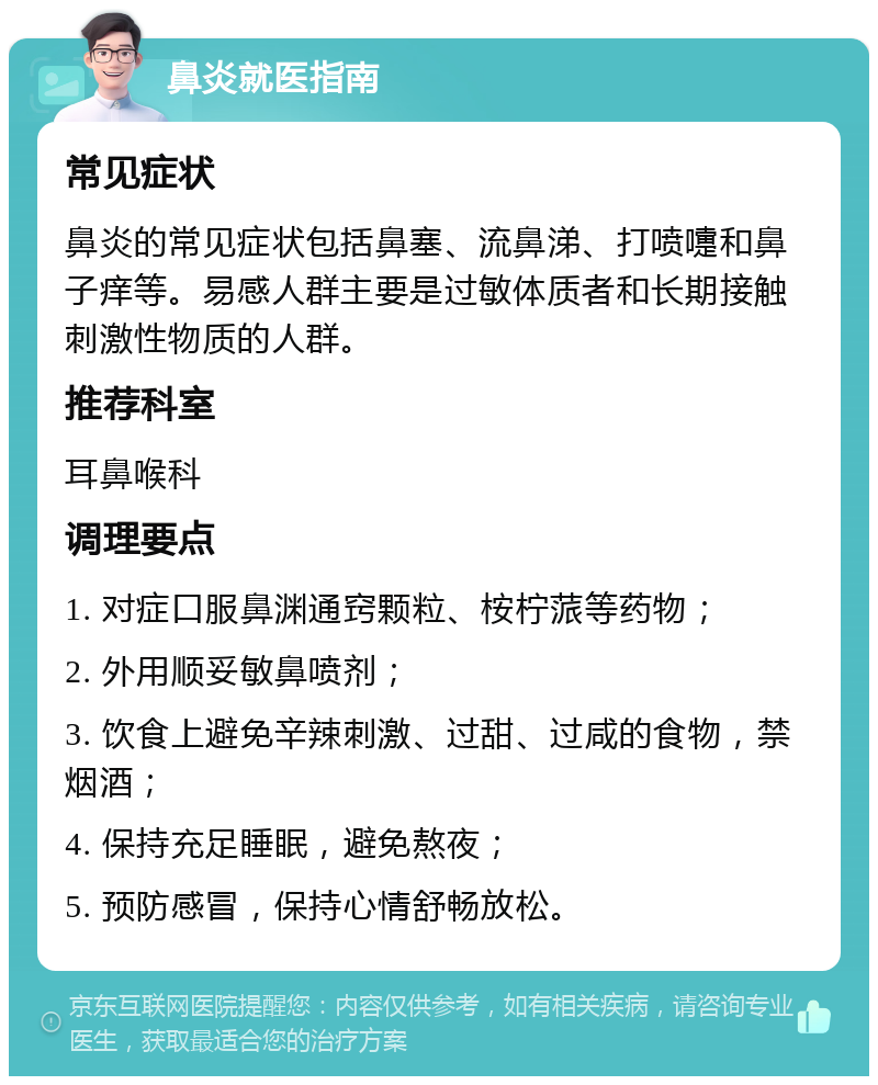 鼻炎就医指南 常见症状 鼻炎的常见症状包括鼻塞、流鼻涕、打喷嚏和鼻子痒等。易感人群主要是过敏体质者和长期接触刺激性物质的人群。 推荐科室 耳鼻喉科 调理要点 1. 对症口服鼻渊通窍颗粒、桉柠蒎等药物； 2. 外用顺妥敏鼻喷剂； 3. 饮食上避免辛辣刺激、过甜、过咸的食物，禁烟酒； 4. 保持充足睡眠，避免熬夜； 5. 预防感冒，保持心情舒畅放松。