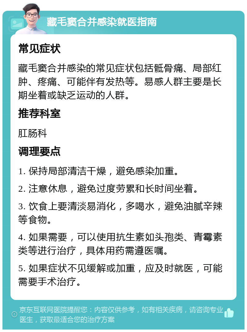 藏毛窦合并感染就医指南 常见症状 藏毛窦合并感染的常见症状包括骶骨痛、局部红肿、疼痛、可能伴有发热等。易感人群主要是长期坐着或缺乏运动的人群。 推荐科室 肛肠科 调理要点 1. 保持局部清洁干燥，避免感染加重。 2. 注意休息，避免过度劳累和长时间坐着。 3. 饮食上要清淡易消化，多喝水，避免油腻辛辣等食物。 4. 如果需要，可以使用抗生素如头孢类、青霉素类等进行治疗，具体用药需遵医嘱。 5. 如果症状不见缓解或加重，应及时就医，可能需要手术治疗。