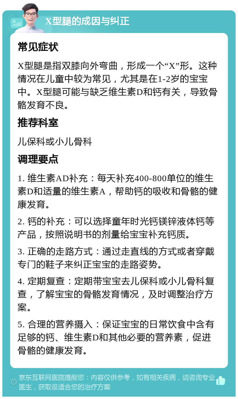 X型腿的成因与纠正 常见症状 X型腿是指双膝向外弯曲，形成一个“X”形。这种情况在儿童中较为常见，尤其是在1-2岁的宝宝中。X型腿可能与缺乏维生素D和钙有关，导致骨骼发育不良。 推荐科室 儿保科或小儿骨科 调理要点 1. 维生素AD补充：每天补充400-800单位的维生素D和适量的维生素A，帮助钙的吸收和骨骼的健康发育。 2. 钙的补充：可以选择童年时光钙镁锌液体钙等产品，按照说明书的剂量给宝宝补充钙质。 3. 正确的走路方式：通过走直线的方式或者穿戴专门的鞋子来纠正宝宝的走路姿势。 4. 定期复查：定期带宝宝去儿保科或小儿骨科复查，了解宝宝的骨骼发育情况，及时调整治疗方案。 5. 合理的营养摄入：保证宝宝的日常饮食中含有足够的钙、维生素D和其他必要的营养素，促进骨骼的健康发育。