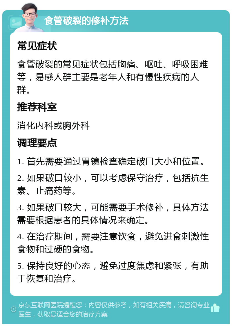 食管破裂的修补方法 常见症状 食管破裂的常见症状包括胸痛、呕吐、呼吸困难等，易感人群主要是老年人和有慢性疾病的人群。 推荐科室 消化内科或胸外科 调理要点 1. 首先需要通过胃镜检查确定破口大小和位置。 2. 如果破口较小，可以考虑保守治疗，包括抗生素、止痛药等。 3. 如果破口较大，可能需要手术修补，具体方法需要根据患者的具体情况来确定。 4. 在治疗期间，需要注意饮食，避免进食刺激性食物和过硬的食物。 5. 保持良好的心态，避免过度焦虑和紧张，有助于恢复和治疗。