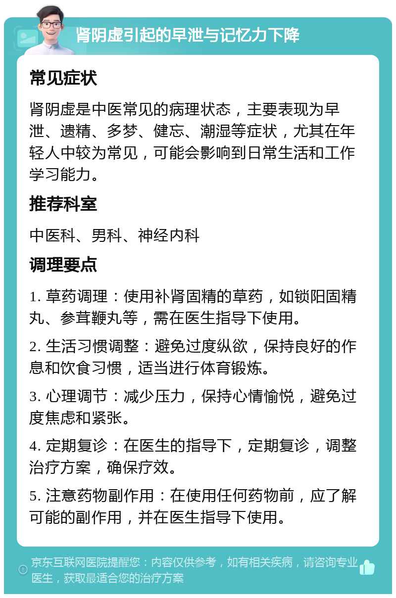 肾阴虚引起的早泄与记忆力下降 常见症状 肾阴虚是中医常见的病理状态，主要表现为早泄、遗精、多梦、健忘、潮湿等症状，尤其在年轻人中较为常见，可能会影响到日常生活和工作学习能力。 推荐科室 中医科、男科、神经内科 调理要点 1. 草药调理：使用补肾固精的草药，如锁阳固精丸、参茸鞭丸等，需在医生指导下使用。 2. 生活习惯调整：避免过度纵欲，保持良好的作息和饮食习惯，适当进行体育锻炼。 3. 心理调节：减少压力，保持心情愉悦，避免过度焦虑和紧张。 4. 定期复诊：在医生的指导下，定期复诊，调整治疗方案，确保疗效。 5. 注意药物副作用：在使用任何药物前，应了解可能的副作用，并在医生指导下使用。