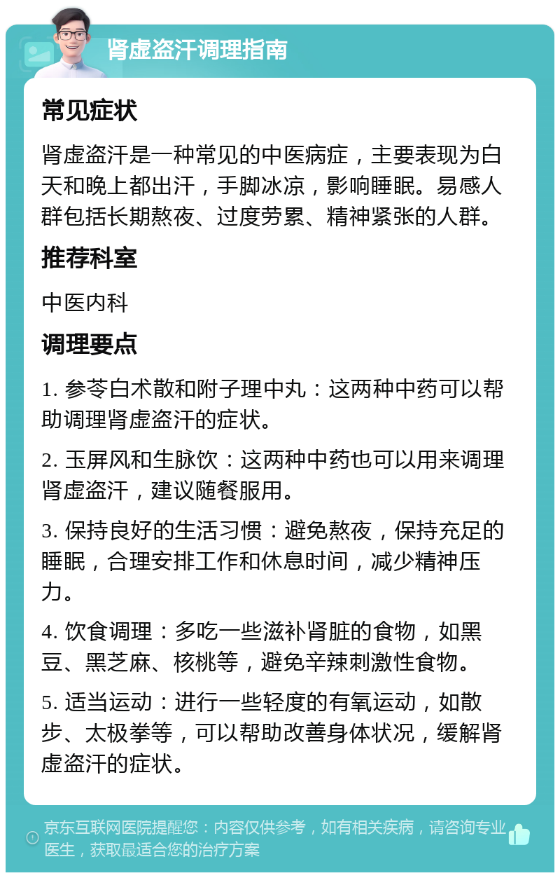 肾虚盗汗调理指南 常见症状 肾虚盗汗是一种常见的中医病症，主要表现为白天和晚上都出汗，手脚冰凉，影响睡眠。易感人群包括长期熬夜、过度劳累、精神紧张的人群。 推荐科室 中医内科 调理要点 1. 参苓白术散和附子理中丸：这两种中药可以帮助调理肾虚盗汗的症状。 2. 玉屏风和生脉饮：这两种中药也可以用来调理肾虚盗汗，建议随餐服用。 3. 保持良好的生活习惯：避免熬夜，保持充足的睡眠，合理安排工作和休息时间，减少精神压力。 4. 饮食调理：多吃一些滋补肾脏的食物，如黑豆、黑芝麻、核桃等，避免辛辣刺激性食物。 5. 适当运动：进行一些轻度的有氧运动，如散步、太极拳等，可以帮助改善身体状况，缓解肾虚盗汗的症状。