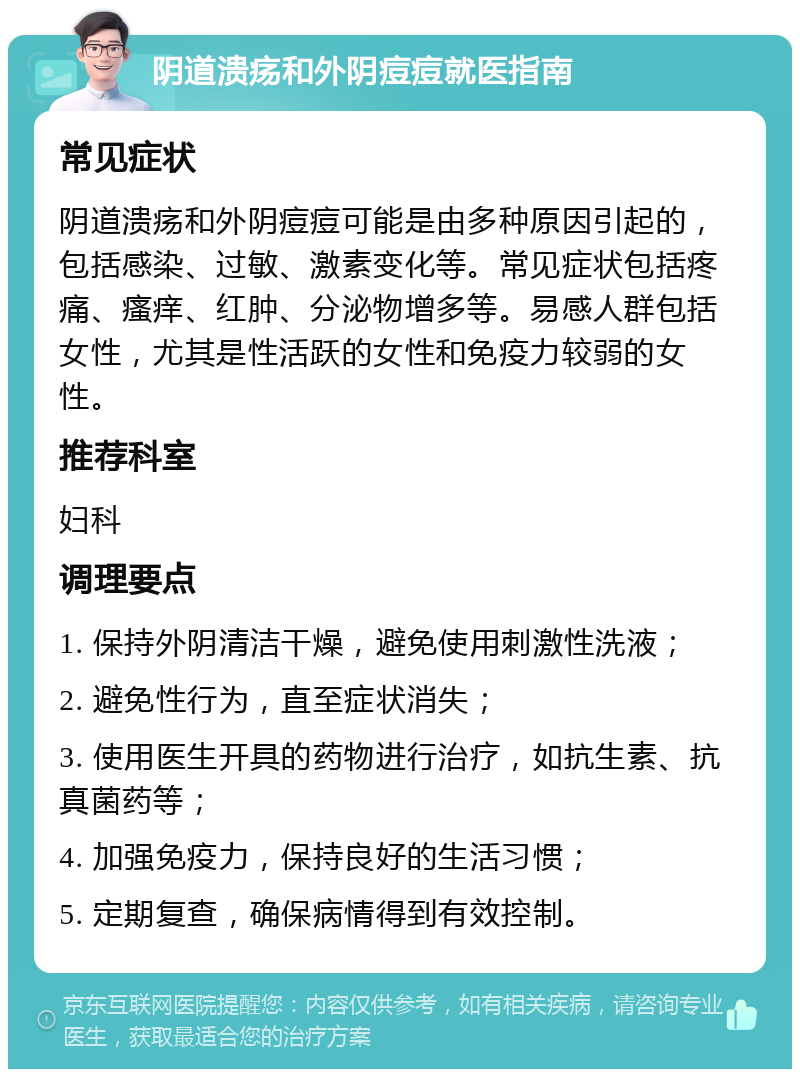 阴道溃疡和外阴痘痘就医指南 常见症状 阴道溃疡和外阴痘痘可能是由多种原因引起的，包括感染、过敏、激素变化等。常见症状包括疼痛、瘙痒、红肿、分泌物增多等。易感人群包括女性，尤其是性活跃的女性和免疫力较弱的女性。 推荐科室 妇科 调理要点 1. 保持外阴清洁干燥，避免使用刺激性洗液； 2. 避免性行为，直至症状消失； 3. 使用医生开具的药物进行治疗，如抗生素、抗真菌药等； 4. 加强免疫力，保持良好的生活习惯； 5. 定期复查，确保病情得到有效控制。